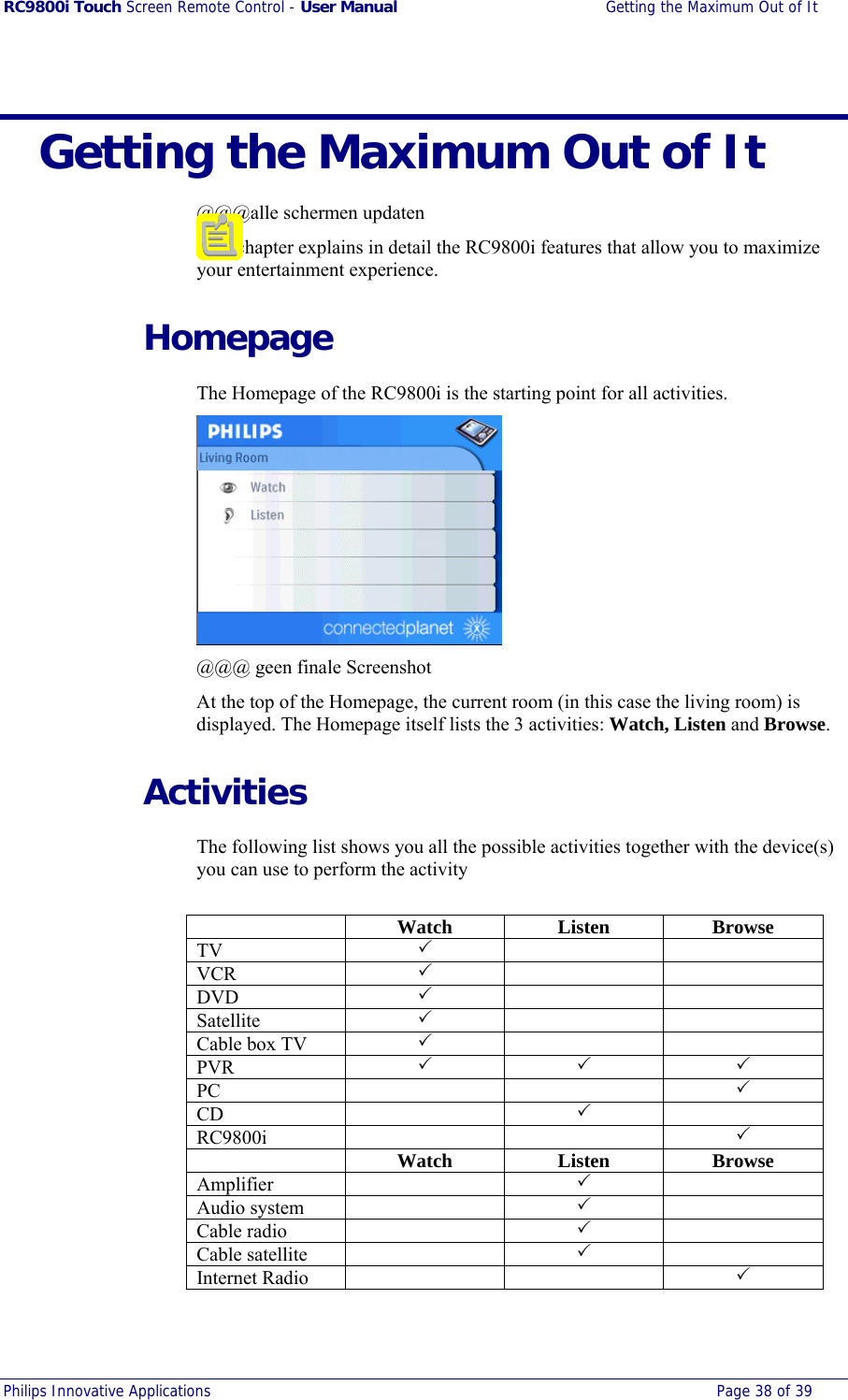 RC9800i Touch Screen Remote Control - User Manual  Getting the Maximum Out of It Philips Innovative Applications  Page 38 of 39    Getting the Maximum Out of It @@@alle schermen updaten This chapter explains in detail the RC9800i features that allow you to maximize your entertainment experience.   Homepage The Homepage of the RC9800i is the starting point for all activities.  @@@ geen finale Screenshot At the top of the Homepage, the current room (in this case the living room) is displayed. The Homepage itself lists the 3 activities: Watch, Listen and Browse.  Activities The following list shows you all the possible activities together with the device(s) you can use to perform the activity   Watch Listen Browse TV  3   VCR  3   DVD  3   Satellite  3   Cable box TV  3   PVR  3 3 3 PC   3 CD  3  RC9800i   3  Watch Listen Browse Amplifier  3  Audio system    3  Cable radio    3  Cable satellite    3  Internet Radio      3  