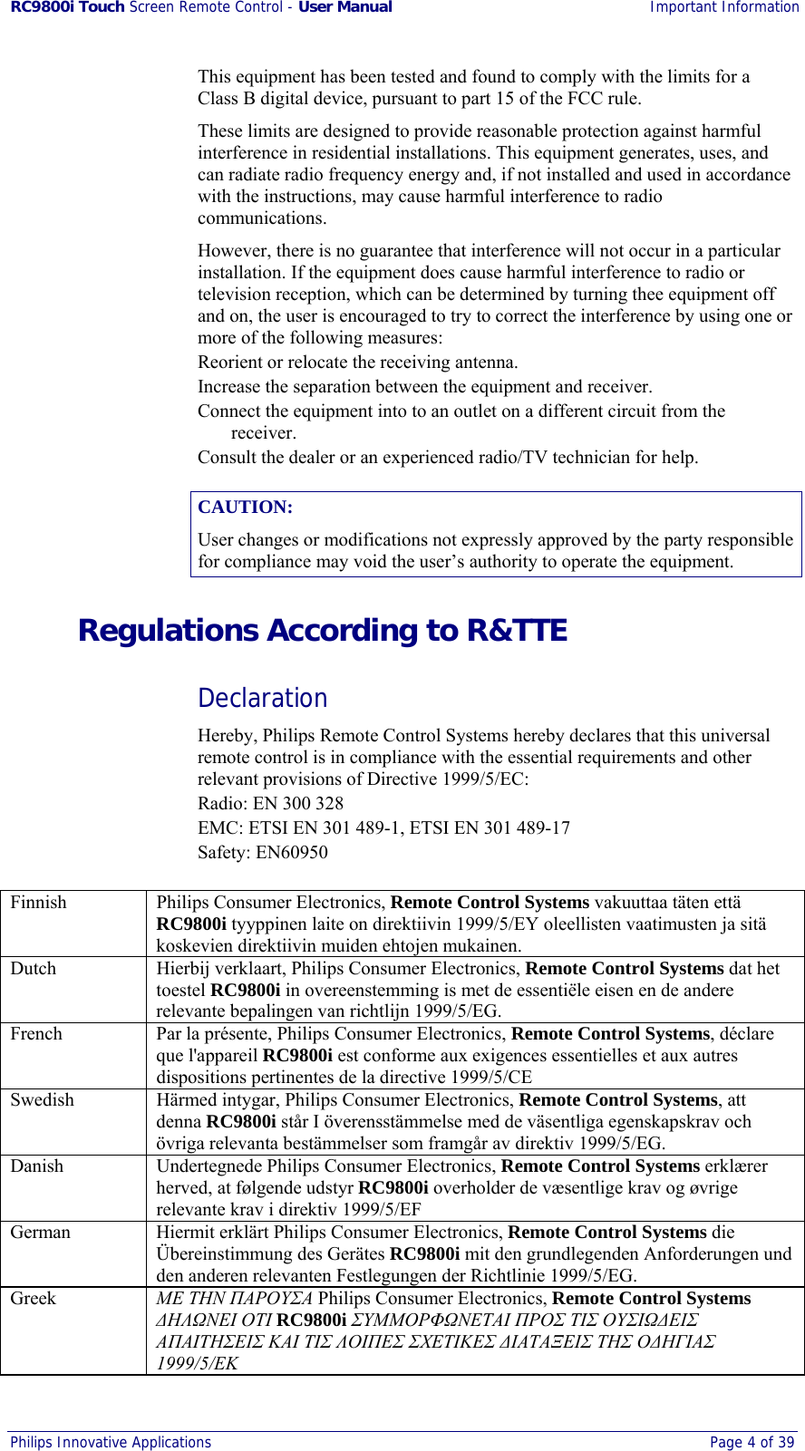 RC9800i Touch Screen Remote Control - User Manual Important Information Philips Innovative Applications  Page 4 of 39  This equipment has been tested and found to comply with the limits for a Class B digital device, pursuant to part 15 of the FCC rule. These limits are designed to provide reasonable protection against harmful interference in residential installations. This equipment generates, uses, and can radiate radio frequency energy and, if not installed and used in accordance with the instructions, may cause harmful interference to radio communications.  However, there is no guarantee that interference will not occur in a particular installation. If the equipment does cause harmful interference to radio or television reception, which can be determined by turning thee equipment off and on, the user is encouraged to try to correct the interference by using one or more of the following measures: Reorient or relocate the receiving antenna. Increase the separation between the equipment and receiver. Connect the equipment into to an outlet on a different circuit from the receiver. Consult the dealer or an experienced radio/TV technician for help. CAUTION: User changes or modifications not expressly approved by the party responsible for compliance may void the user’s authority to operate the equipment. Regulations According to R&amp;TTE Declaration Hereby, Philips Remote Control Systems hereby declares that this universal remote control is in compliance with the essential requirements and other relevant provisions of Directive 1999/5/EC: Radio: EN 300 328 EMC: ETSI EN 301 489-1, ETSI EN 301 489-17 Safety: EN60950  Finnish  Philips Consumer Electronics, Remote Control Systems vakuuttaa täten että RC9800i tyyppinen laite on direktiivin 1999/5/EY oleellisten vaatimusten ja sitä koskevien direktiivin muiden ehtojen mukainen. Dutch  Hierbij verklaart, Philips Consumer Electronics, Remote Control Systems dat het toestel RC9800i in overeenstemming is met de essentiële eisen en de andere relevante bepalingen van richtlijn 1999/5/EG. French  Par la présente, Philips Consumer Electronics, Remote Control Systems, déclare que l&apos;appareil RC9800i est conforme aux exigences essentielles et aux autres dispositions pertinentes de la directive 1999/5/CE Swedish  Härmed intygar, Philips Consumer Electronics, Remote Control Systems, att denna RC9800i står I överensstämmelse med de väsentliga egenskapskrav och övriga relevanta bestämmelser som framgår av direktiv 1999/5/EG. Danish  Undertegnede Philips Consumer Electronics, Remote Control Systems erklærer herved, at følgende udstyr RC9800i overholder de væsentlige krav og øvrige relevante krav i direktiv 1999/5/EF German  Hiermit erklärt Philips Consumer Electronics, Remote Control Systems die Übereinstimmung des Gerätes RC9800i mit den grundlegenden Anforderungen und den anderen relevanten Festlegungen der Richtlinie 1999/5/EG. Greek  ΜΕ ΤΗΝ ΠΑΡΟΥΣΑ Philips Consumer Electronics, Remote Control Systems ∆ΗΛΩΝΕΙ ΟΤΙ RC9800i ΣΥΜΜΟΡΦΩΝΕΤΑΙ ΠΡΟΣ ΤΙΣ ΟΥΣΙΩ∆ΕΙΣ ΑΠΑΙΤΗΣΕΙΣ ΚΑΙ ΤΙΣ ΛΟΙΠΕΣ ΣΧΕΤΙΚΕΣ ∆ΙΑΤΑΞΕΙΣ ΤΗΣ Ο∆ΗΓΙΑΣ 1999/5/ΕΚ 