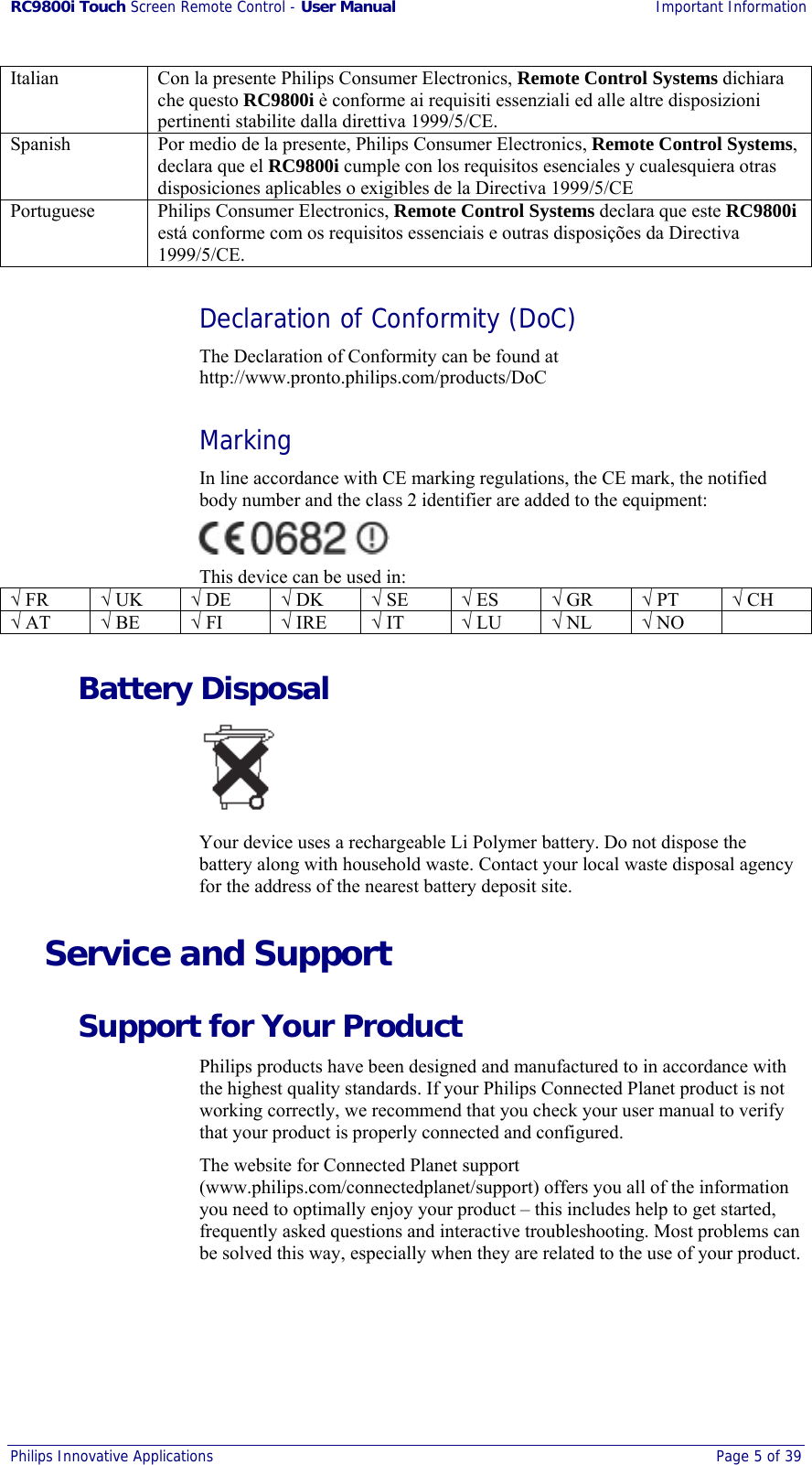 RC9800i Touch Screen Remote Control - User Manual Important Information Philips Innovative Applications  Page 5 of 39  Italian  Con la presente Philips Consumer Electronics, Remote Control Systems dichiara che questo RC9800i è conforme ai requisiti essenziali ed alle altre disposizioni pertinenti stabilite dalla direttiva 1999/5/CE. Spanish  Por medio de la presente, Philips Consumer Electronics, Remote Control Systems, declara que el RC9800i cumple con los requisitos esenciales y cualesquiera otras disposiciones aplicables o exigibles de la Directiva 1999/5/CE Portuguese  Philips Consumer Electronics, Remote Control Systems declara que este RC9800i está conforme com os requisitos essenciais e outras disposições da Directiva 1999/5/CE. Declaration of Conformity (DoC) The Declaration of Conformity can be found at http://www.pronto.philips.com/products/DoC Marking In line accordance with CE marking regulations, the CE mark, the notified body number and the class 2 identifier are added to the equipment:  This device can be used in: √ FR  √ UK  √ DE  √ DK  √ SE  √ ES  √ GR  √ PT  √ CH √ AT  √ BE  √ FI  √ IRE  √ IT  √ LU  √ NL  √ NO   Battery Disposal  Your device uses a rechargeable Li Polymer battery. Do not dispose the battery along with household waste. Contact your local waste disposal agency for the address of the nearest battery deposit site. Service and Support Support for Your Product Philips products have been designed and manufactured to in accordance with the highest quality standards. If your Philips Connected Planet product is not working correctly, we recommend that you check your user manual to verify that your product is properly connected and configured. The website for Connected Planet support (www.philips.com/connectedplanet/support) offers you all of the information you need to optimally enjoy your product – this includes help to get started, frequently asked questions and interactive troubleshooting. Most problems can be solved this way, especially when they are related to the use of your product. 