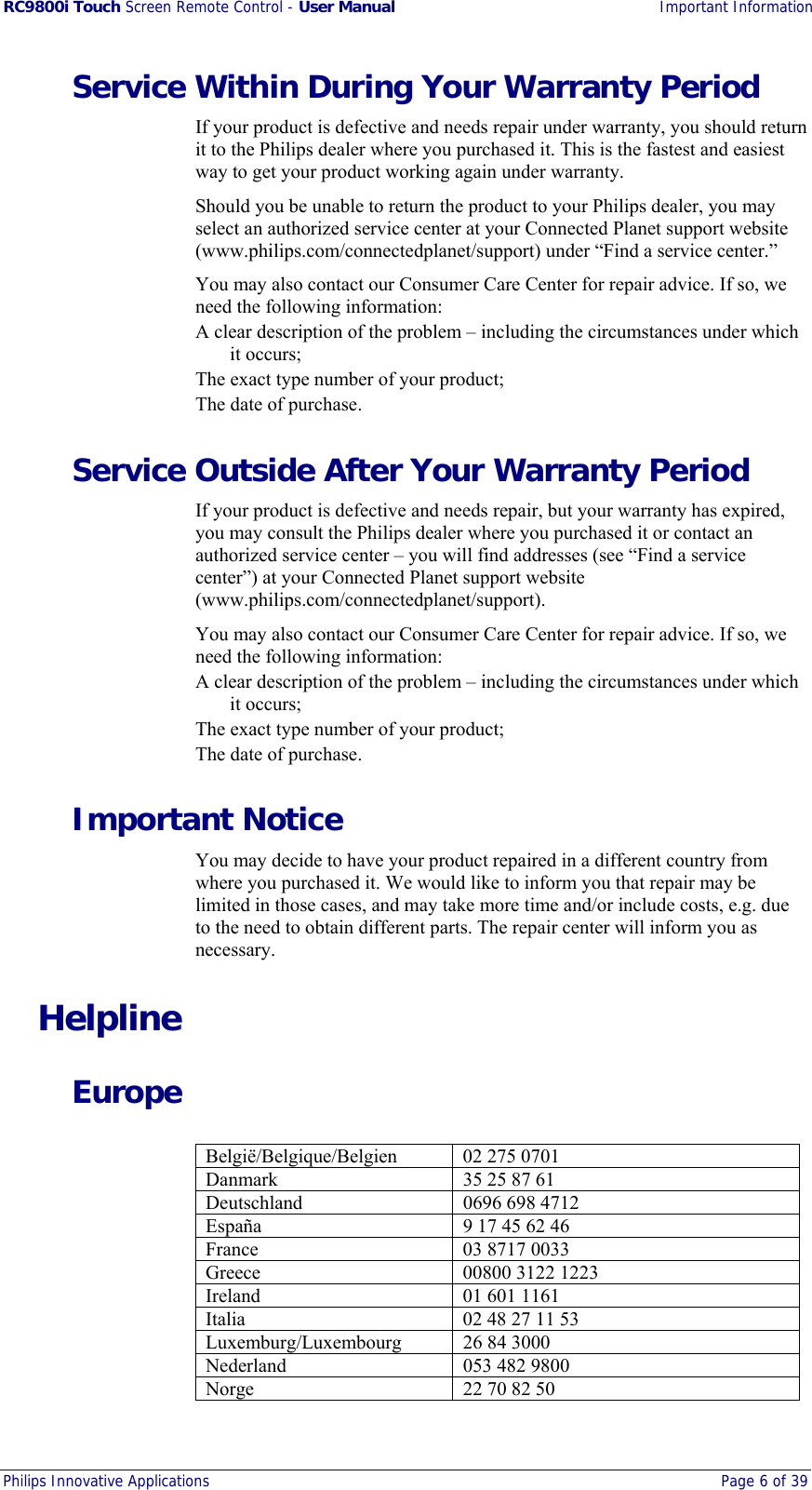 RC9800i Touch Screen Remote Control - User Manual Important Information Philips Innovative Applications  Page 6 of 39  Service Within During Your Warranty Period If your product is defective and needs repair under warranty, you should return it to the Philips dealer where you purchased it. This is the fastest and easiest way to get your product working again under warranty. Should you be unable to return the product to your Philips dealer, you may select an authorized service center at your Connected Planet support website (www.philips.com/connectedplanet/support) under “Find a service center.” You may also contact our Consumer Care Center for repair advice. If so, we need the following information: A clear description of the problem – including the circumstances under which it occurs; The exact type number of your product; The date of purchase. Service Outside After Your Warranty Period If your product is defective and needs repair, but your warranty has expired, you may consult the Philips dealer where you purchased it or contact an authorized service center – you will find addresses (see “Find a service center”) at your Connected Planet support website (www.philips.com/connectedplanet/support). You may also contact our Consumer Care Center for repair advice. If so, we need the following information: A clear description of the problem – including the circumstances under which it occurs; The exact type number of your product; The date of purchase. Important Notice You may decide to have your product repaired in a different country from where you purchased it. We would like to inform you that repair may be limited in those cases, and may take more time and/or include costs, e.g. due to the need to obtain different parts. The repair center will inform you as necessary. Helpline Europe  België/Belgique/Belgien 02 275 0701 Danmark  35 25 87 61 Deutschland  0696 698 4712 España  9 17 45 62 46 France  03 8717 0033 Greece  00800 3122 1223 Ireland 01 601 1161 Italia  02 48 27 11 53 Luxemburg/Luxembourg 26 84 3000 Nederland 053 482 9800 Norge  22 70 82 50 