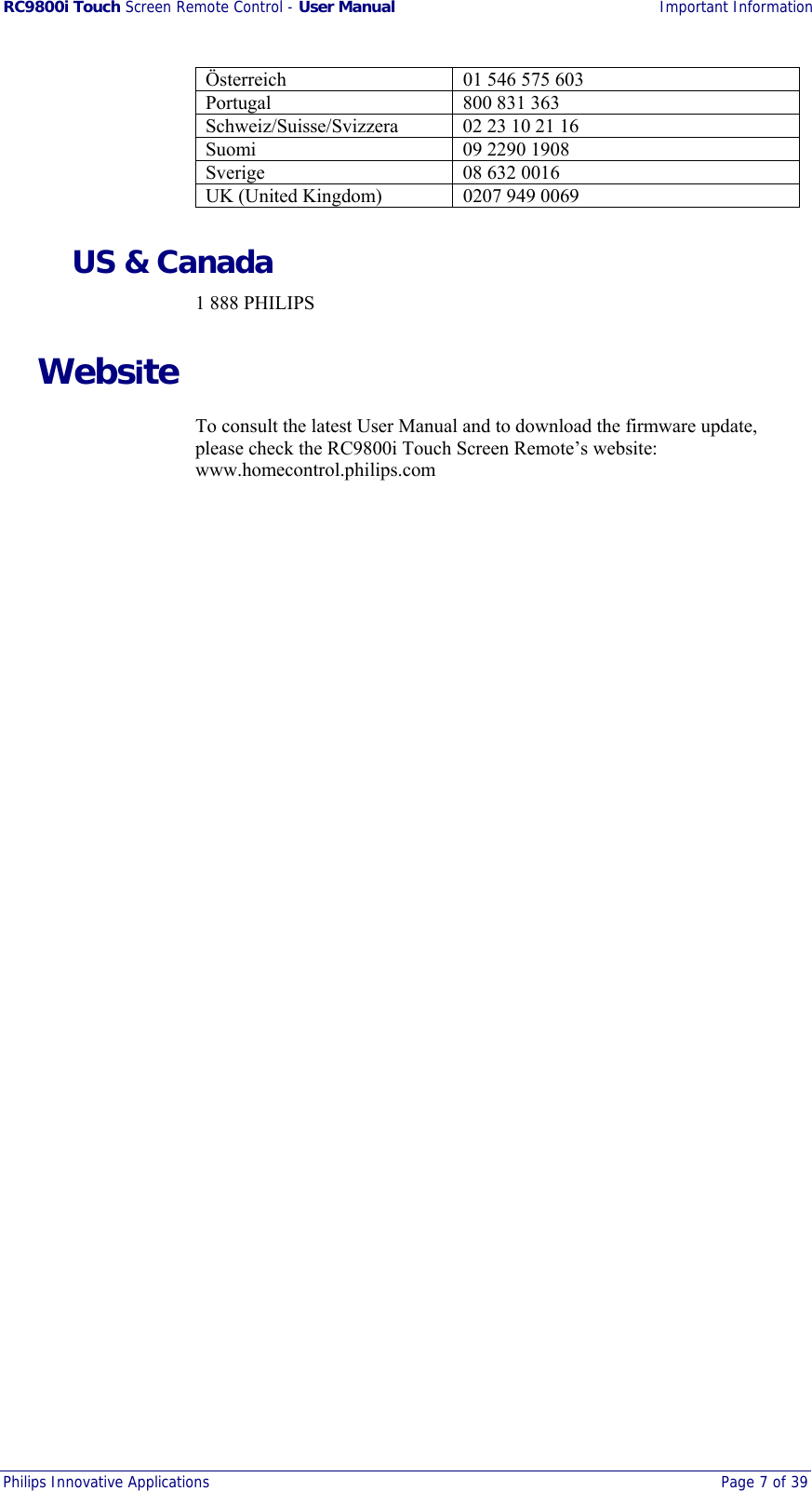 RC9800i Touch Screen Remote Control - User Manual Important Information Philips Innovative Applications  Page 7 of 39  Österreich  01 546 575 603 Portugal 800 831 363 Schweiz/Suisse/Svizzera  02 23 10 21 16 Suomi  09 2290 1908 Sverige 08 632 0016 UK (United Kingdom)  0207 949 0069 US &amp; Canada 1 888 PHILIPS Website To consult the latest User Manual and to download the firmware update, please check the RC9800i Touch Screen Remote’s website: www.homecontrol.philips.com 