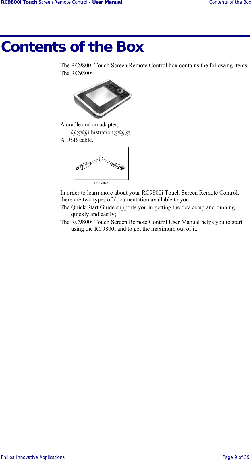 RC9800i Touch Screen Remote Control - User Manual  Contents of the Box Philips Innovative Applications  Page 9 of 39  Contents of the Box The RC9800i Touch Screen Remote Control box contains the following items: The RC9800i  A cradle and an adapter; @@@illustration@@@ A USB cable.  In order to learn more about your RC9800i Touch Screen Remote Control, there are two types of documentation available to you: The Quick Start Guide supports you in getting the device up and running quickly and easily; The RC9800i Touch Screen Remote Control User Manual helps you to start using the RC9800i and to get the maximum out of it. 