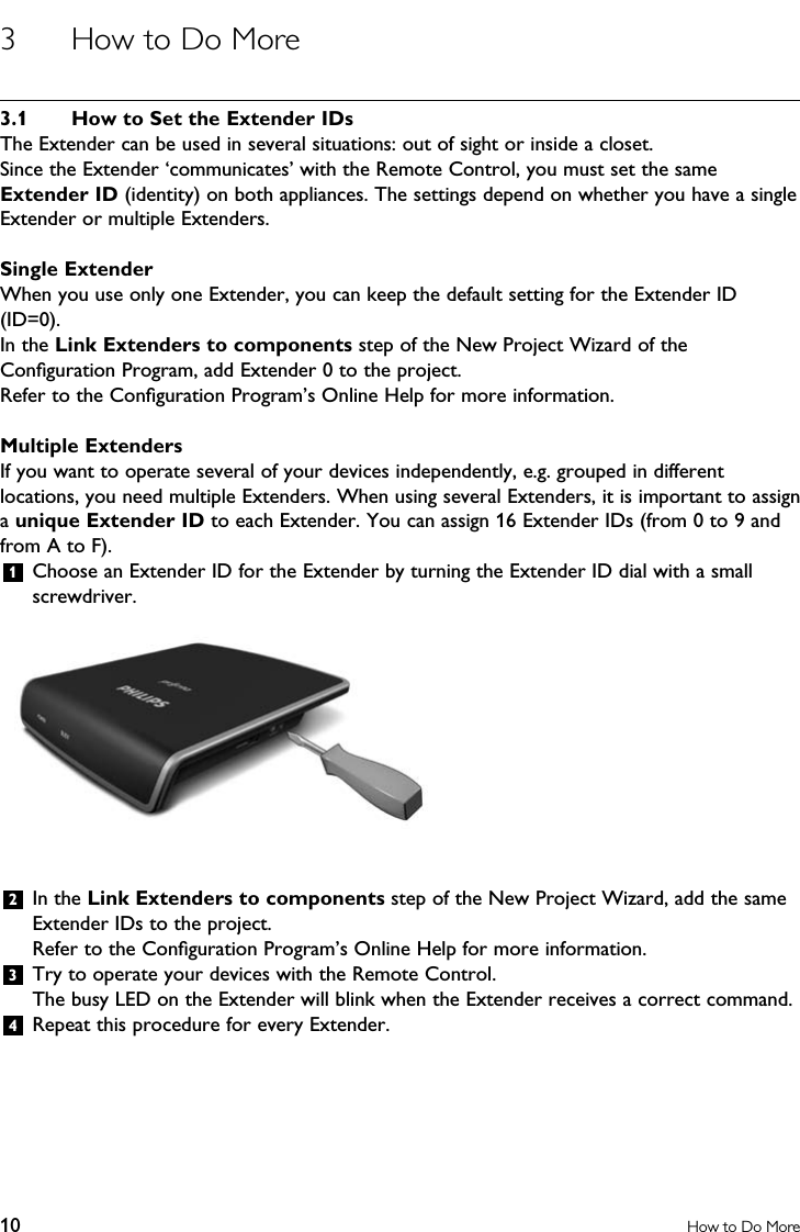 10 How to Do More3  How to Do More3.1  How to Set the Extender IDsThe Extender can be used in several situations: out of sight or inside a closet.Since the Extender ‘communicates’ with the Remote Control, you must set the same Extender ID (identity) on both appliances. The settings depend on whether you have a single Extender or multiple Extenders.Single ExtenderWhen you use only one Extender, you can keep the default setting for the Extender ID (ID=0).In the Link Extenders to components step of the New Project Wizard of the Conﬁguration Program, add Extender 0 to the project. Refer to the Conﬁguration Program’s Online Help for more information.Multiple ExtendersIf you want to operate several of your devices independently, e.g. grouped in different locations, you need multiple Extenders. When using several Extenders, it is important to assign a unique Extender ID to each Extender. You can assign 16 Extender IDs (from 0 to 9 and from A to F).1  Choose an Extender ID for the Extender by turning the Extender ID dial with a small screwdriver. 2  In the Link Extenders to components step of the New Project Wizard, add the same Extender IDs to the project.  Refer to the Conﬁguration Program’s Online Help for more information.3  Try to operate your devices with the Remote Control.  The busy LED on the Extender will blink when the Extender receives a correct command.4  Repeat this procedure for every Extender.