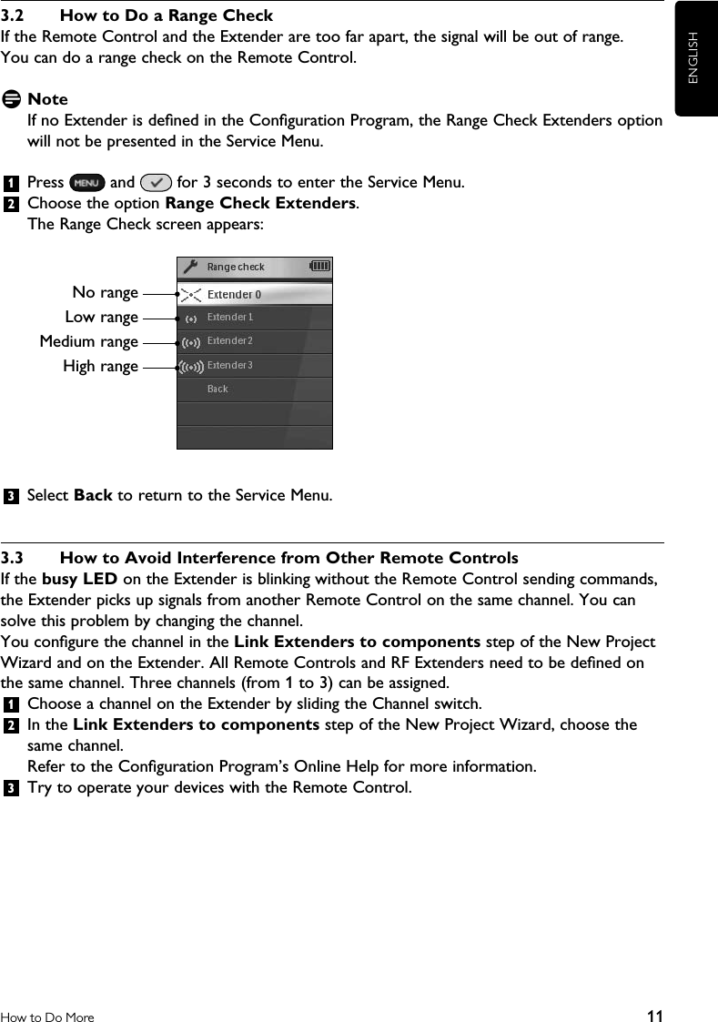 ENGLISH11How to Do More3.2  How to Do a Range CheckIf the Remote Control and the Extender are too far apart, the signal will be out of range.  You can do a range check on the Remote Control. D NoteIf no Extender is deﬁned in the Conﬁguration Program, the Range Check Extenders option will not be presented in the Service Menu. 1  Press   and   for 3 seconds to enter the Service Menu.2  Choose the option Range Check Extenders.The Range Check screen appears:    3  Select Back to return to the Service Menu.3.3  How to Avoid Interference from Other Remote ControlsIf the busy LED on the Extender is blinking without the Remote Control sending commands, the Extender picks up signals from another Remote Control on the same channel. You can solve this problem by changing the channel.You conﬁgure the channel in the Link Extenders to components step of the New Project Wizard and on the Extender. All Remote Controls and RF Extenders need to be deﬁned on the same channel. Three channels (from 1 to 3) can be assigned.1  Choose a channel on the Extender by sliding the Channel switch.2  In the Link Extenders to components step of the New Project Wizard, choose the same channel.Refer to the Conﬁguration Program’s Online Help for more information.3  Try to operate your devices with the Remote Control.No rangeLow rangeMedium rangeHigh range