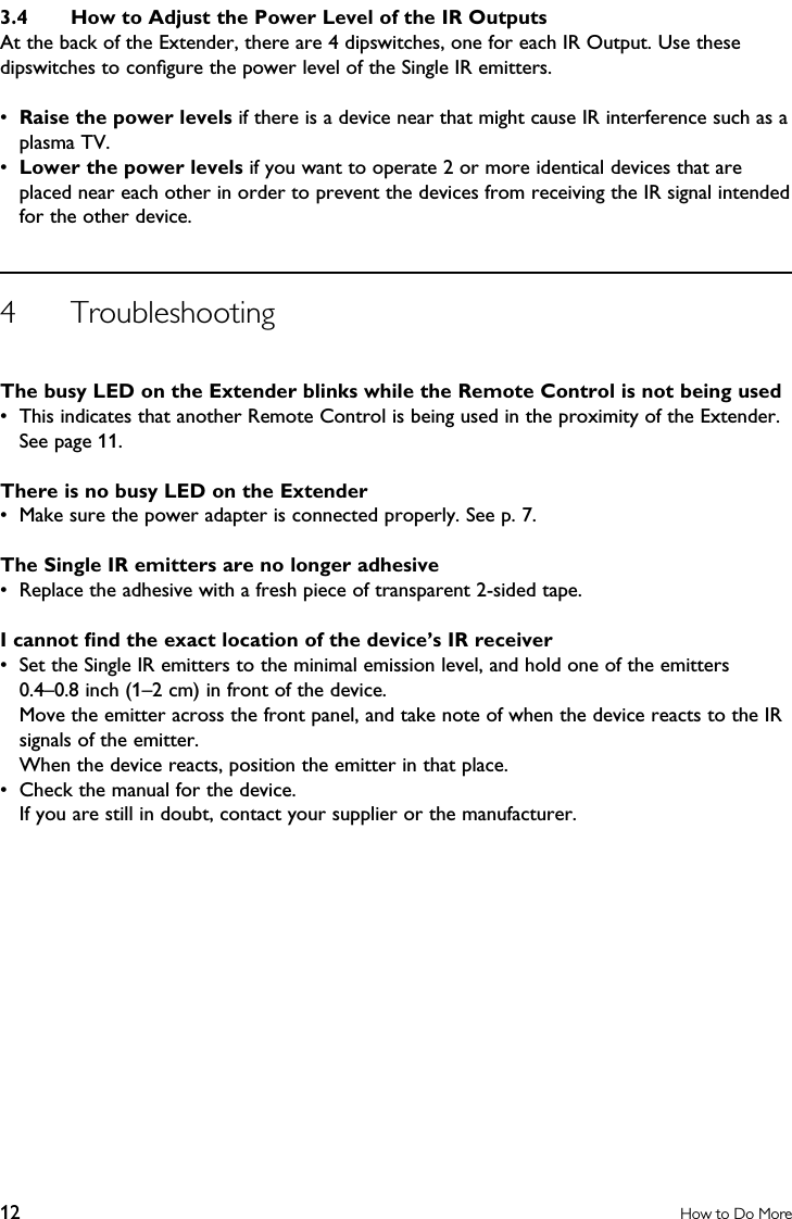 3.4  How to Adjust the Power Level of the IR OutputsAt the back of the Extender, there are 4 dipswitches, one for each IR Output. Use these dipswitches to conﬁgure the power level of the Single IR emitters.•  Raise the power levels if there is a device near that might cause IR interference such as a plasma TV.•  Lower the power levels if you want to operate 2 or more identical devices that are placed near each other in order to prevent the devices from receiving the IR signal intended for the other device. 4  TroubleshootingThe busy LED on the Extender blinks while the Remote Control is not being used•  This indicates that another Remote Control is being used in the proximity of the Extender. See page 11.There is no busy LED on the Extender•  Make sure the power adapter is connected properly. See p. 7.The Single IR emitters are no longer adhesive•  Replace the adhesive with a fresh piece of transparent 2-sided tape.I cannot ﬁnd the exact location of the device’s IR receiver•  Set the Single IR emitters to the minimal emission level, and hold one of the emitters  0.4–0.8 inch (1–2 cm) in front of the device.   Move the emitter across the front panel, and take note of when the device reacts to the IR signals of the emitter.   When the device reacts, position the emitter in that place. •  Check the manual for the device.  If you are still in doubt, contact your supplier or the manufacturer.12 How to Do More