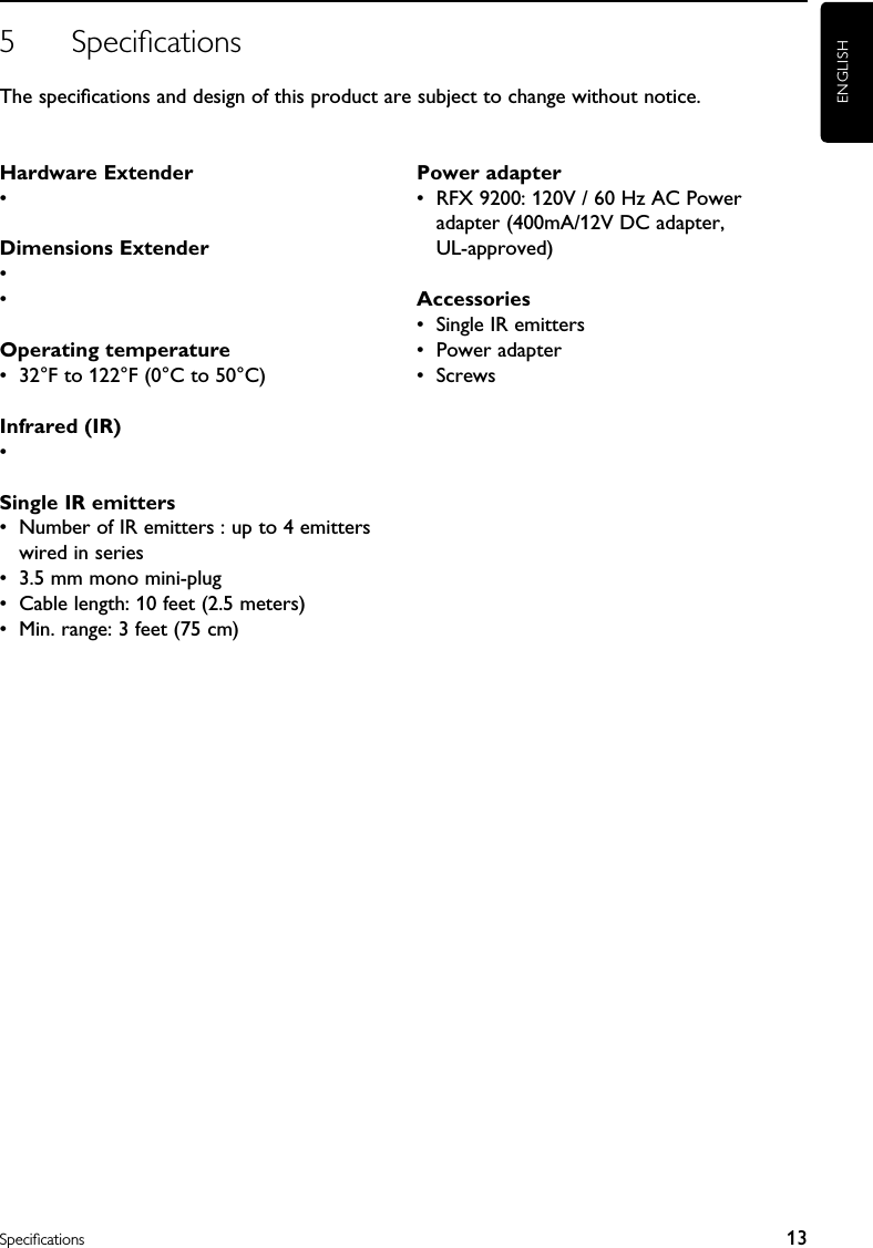 5  SpeciﬁcationsThe speciﬁcations and design of this product are subject to change without notice.ENGLISH13SpeciﬁcationsHardware Extender  • Dimensions Extender  • • Operating temperature•  32°F to 122°F (0°C to 50°C)Infrared (IR)• Single IR emitters•  Number of IR emitters : up to 4 emitters wired in series•  3.5 mm mono mini-plug•  Cable length: 10 feet (2.5 meters)•  Min. range: 3 feet (75 cm)Power adapter•  RFX 9200: 120V / 60 Hz AC Power adapter (400mA/12V DC adapter,  UL-approved)Accessories•  Single IR emitters•  Power adapter•  Screws