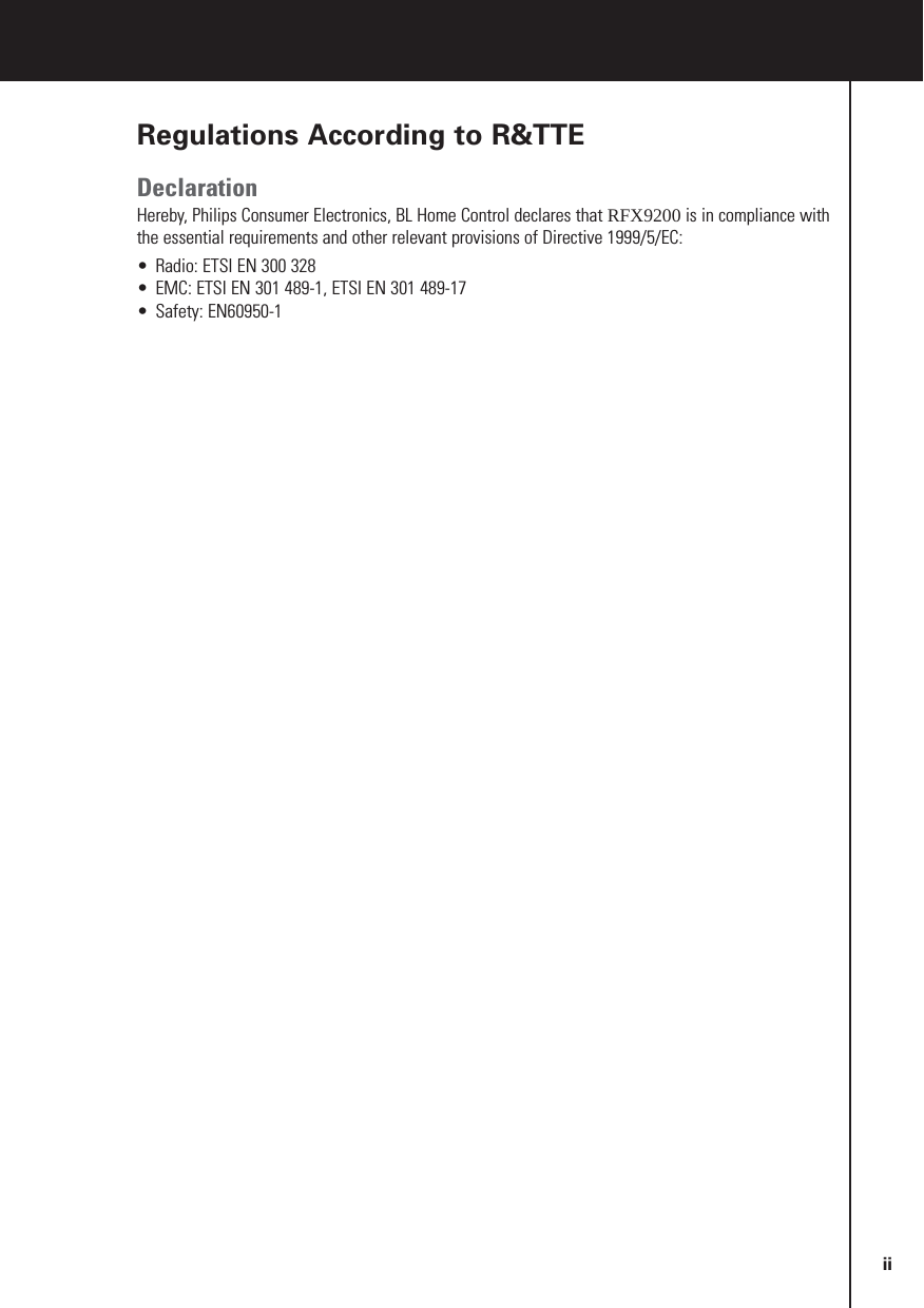 Regulations According to R&amp;TTEDeclarationHereby, Philips Consumer Electronics, BL Home Control declares that RFX9200 is in compliance withthe essential requirements and other relevant provisions of Directive 1999/5/EC:•Radio: ETSI EN 300 328•EMC: ETSI EN 301 489-1, ETSI EN 301 489-17•Safety: EN60950-1Czech My, Philips Consumer Electronics, BL Home Control, prohlašujeme že výrobek RFX9400 splňuje základnípožadavky a ostatní příslušná ustanovení Směrnice 1999/5/EC.Danish Philips Consumer Electronics, BL Home Control, erklærer herved, at følgende udstyr RFX9400overholder de væsentlige krav og øvrige relevante krav i direktiv 1999/5/EF.Dutch Hierbij verklaart Philips Consumer Electronics, BL Home Control, dat deze RFX9400 inovereenstemming is met de essentiële eisen en de andere relevante bepalingen van richtlijn 1999/5/EG.Finnish Philips Consumer Electronics, BL Home Control, vakuuttaa täten että RFX9400 tyyppinen laite ondirektiivin 1999/5/EY oleellisten vaatimusten ja sitä koskevien direktiivin muiden ehtojen mukainen.French Par la présente Philips Consumer Electronics, BL Home Control, déclare que les appareils du typeRFX9400 sont conformes aux exigences essentielles et aux autres dispositions pertinentes de la directive1999/5/CE.German Hiermit erklärt Philips Consumer Electronics, BL Home Control, dass sich dieses Gerät (RFX9400) inÜbereinstimmung mit den grundlegenden Anforderungen und den anderen relevanten Vorschriften derRichtlinie 1999/5/EG befindet&quot;. (BMWi).Greek ΜΕ ΤΗΝ ΠΑΡΟΥΣΑ Philips Consumer Electronics, BL Home Control ∆ΗΛΩΝΕΙ ΟΤΙ RFX9400ΣΥΜΜΟΡΦΩΝΕΤΑΙ ΠΡΟΣ ΤΙΣ ΟΥΣΙΩ∆ΕΙΣ ΑΠΑΙΤΗΣΕΙΣ ΚΑΙ ΤΙΣ ΛΟΙΠΕΣ ΣΧΕΤΙΚΕΣ ∆ΙΑΤΑΞΕΙΣΤΗΣ Ο∆ΗΛΙΑΣ 1999/5/ΕΚ.Hungarian A gyártó Philips Consumer Electronics, BL Home Control, kijelenti, hogy ez a RFX9400 megfelel az1999/5/EK irányelv alapkövetelményeinek és a kapcsolódó rendelkezéseknek.Italian Con la presente Philips Consumer Electronics, BL Home Control, dichiara che questo RFX9400 èconforme ai requisiti essenziali ed alle altre disposizioni pertinenti stabilite dalla direttiva 1999/5/CE.Polish Niniejszym firma Philips Consumer Electronics, BL Home Control, oświadcza, że RFX9400 spełniawszystkie istotne wymogi i klauzule zawarte w dokumencie „Directive 1999/5/EC”.Portuguese Philips Consumer Electronics, BL Home Control, declara que este RFX9400 está conforme com osrequisitos essenciais e outras disposições da Directiva 1999/5/CESlovak Philips Consumer Electronics, BL Home Control, týmto prehlasuje že výrobok RFX9400 splňuje základnépožiadavky a iné zodpovedajúce ustanovenia Smernice 1999/5/EC.Slovenian Philips Consumer Electronics, BL Home Control izjavlja da RFX9400 ustreza zahtevam in ostalimpogojem v skladu z direktivo 1999/5/EC.Spanish Por medio de la presente Philips Consumer Electronics, BL Home Control, declara que RFX9400cumple con los requisitos esenciales y cualesquiera otras disposiciones aplicables o exigibles de laDirectiva 1999/5/CE.Swedish Härmed intygar, Philips Consumer Electronics, BL Home Control, att denna RFX9400 står iöverensstämmelse med de väsentliga egenskapskrav och övriga relevanta bestämmelser som framgår avdirektiv 1999/5/EG.ii