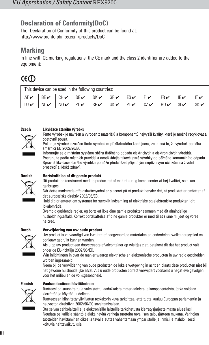 IFU Approbation / Safety Content RFX9200Czech Likvidace starého výrobku Tento výrobek je navržen a vyroben z materiálů a komponentů nejvyšší kvality, které je možné recyklovat aopětovně použít. Pokud je výrobek označen tímto symbolem přeškrtnutého kontejneru, znamená to, že výrobek podléhásměrnici EU 2002/96/EC. Informujte se o místním systému sběru tříděného odpadu elektrických a elektronických výrobků. Postupujte podle místních pravidel a neodkládejte takové staré výrobky do běžného komunálního odpadu.Správná likvidace starého výrobku pomůže předcházet případným nepříznivým účinkům na životníprostředí a lidské zdraví.Danish Bortskaffelse af dit gamle produktDit produkt er konstrueret med og produceret af materialer og komponenter af høj kvalitet, som kangenbruges. Når dette markerede affaldsbøttesymbol er placeret på et produkt betyder det, at produktet er omfattet afdet europæiske direktiv 2002/96/EC.Hold dig orienteret om systemet for særskilt indsamling af elektriske og elektroniske produkter i ditlokalområde.Overhold gældende regler, og bortskaf ikke dine gamle produkter sammen med dit almindeligehusholdningsaffald. Korrekt bortskaffelse af dine gamle produkter er med til at skåne miljøet og voreshelbred.Dutch Verwijdering van uw oude productUw product is vervaardigd van kwalitatief hoogwaardige materialen en onderdelen, welke gerecycled enopnieuw gebruikt kunnen worden. Als u op uw product een doorstreepte afvalcontainer op wieltjes ziet, betekent dit dat het product valtonder de EU-richtlijn 2002/96/EC.Win inlichtingen in over de manier waarop elektrische en elektronische producten in uw regio gescheidenworden ingezameld.Neem bij de verwijdering van oude producten de lokale wetgeving in acht en plaats deze producten niet bijhet gewone huishoudelijke afval. Als u oude producten correct verwijdert voorkomt u negatieve gevolgenvoor het milieu en de volksgezondheid.Finnish Vanhan tuotteen hävittäminenTuotteesi on suunniteltu ja valmistettu laadukkaista materiaaleista ja komponenteista, jotka voidaankierrättää ja käyttää uudelleen. Tuotteeseen kiinnitetty yliviivatun roskakorin kuva tarkoittaa, että tuote kuuluu Euroopan parlamentin janeuvoston direktiivin 2002/96/EC soveltamisalaan.Ota selvää sähkölaitteille ja elektronisille laitteille tarkoitetusta kierrätysjärjestelmästä alueellasi.Noudata paikallisia sääntöjä äläkä hävitä vanhoja tuotteita tavallisen talousjätteen mukana. Vanhojentuotteiden hävittäminen oikealla tavalla auttaa vähentämään ympäristölle ja ihmisille mahdollisestikoituvia haittavaikutuksiaDeclaration of Conformity(DoC)The  Declaration of Conformity of this product can be found at:http://www.pronto.philips.com/products/DoC.MarkingIn line with CE marking regulations: the CE mark and the class 2 identifier are added to theequipment:iiiThis device can be used in the following countries:AT  ✔BE ✔CH ✔DE ✔DK ✔GR ✔ES ✔FI ✔FR ✔IE ✔IT ✔LU ✔NL ✔NO ✔PT ✔SE ✔UK ✔PL ✔CZ ✔HU ✔SI ✔SK ✔