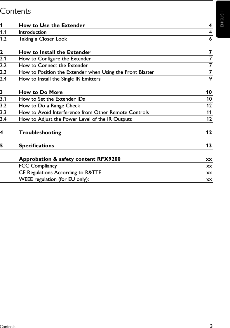 ENGLISH3ContentsContents1  How to Use the Extender  41.1  Introduction  41.2  Taking a Closer Look  62  How to Install the Extender  72.1  How to Conﬁgure the Extender  72.2  How to Connect the Extender  72.3  How to Position the Extender when Using the Front Blaster  72.4  How to Install the Single IR Emitters  93  How to Do More  103.1  How to Set the Extender IDs  103.2  How to Do a Range Check  123.3  How to Avoid Interference from Other Remote Controls  113.4  How to Adjust the Power Level of the IR Outputs  124  Troubleshooting  125  Speciﬁcations  13  Approbation &amp; safety content RFX9200  xx  FCC Compliancy  xx  CE Regulations According to R&amp;TTE  xx  WEEE regulation (for EU only):  xx