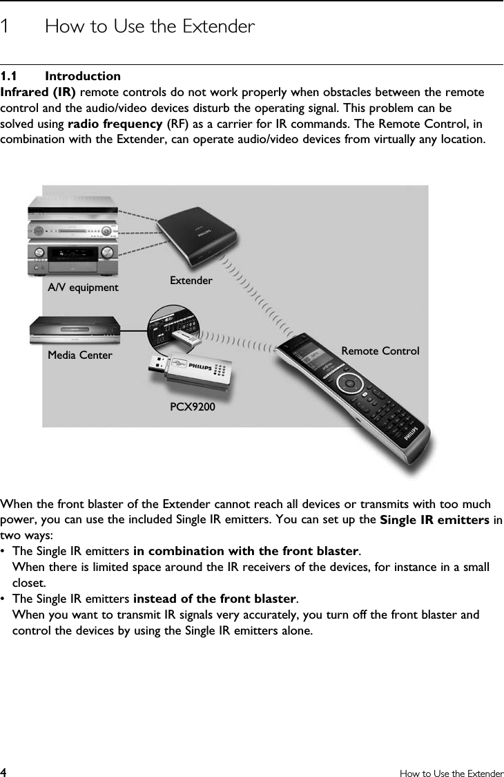 4How to Use the Extender1  How to Use the Extender1.1  IntroductionInfrared (IR) remote controls do not work properly when obstacles between the remote control and the audio/video devices disturb the operating signal. This problem can be solved using radio frequency (RF) as a carrier for IR commands. The Remote Control, in combination with the Extender, can operate audio/video devices from virtually any location.When the front blaster of the Extender cannot reach all devices or transmits with too much power, you can use the included Single IR emitters. You can set up the Single IR emitters in two ways:•  The Single IR emitters in combination with the front blaster.  When there is limited space around the IR receivers of the devices, for instance in a small closet.•  The Single IR emitters instead of the front blaster.  When you want to transmit IR signals very accurately, you turn off the front blaster and control the devices by using the Single IR emitters alone. A/V equipmentRemote ControlExtenderPCX9200Media Center