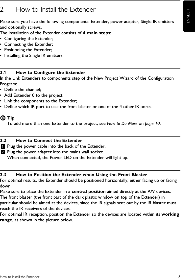 ENGLISH7How to Install the Extender2  How to Install the ExtenderMake sure you have the following components: Extender, power adapter, Single IR emitters and optionally screws.The installation of the Extender consists of 4 main steps:•  Conﬁguring the Extender;•  Connecting the Extender;•  Positioning the Extender;•  Installing the Single IR emitters.2.1  How to Conﬁgure the ExtenderIn the Link Extenders to components step of the New Project Wizard of the Conﬁguration Program:•  Deﬁne the channel;•  Add Extender 0 to the project;•  Link the components to the Extender;•  Deﬁne which IR port to use: the front blaster or one of the 4 other IR ports.E TipTo add more than one Extender to the project, see How to Do More on page 10.2.2  How to Connect the Extender1  Plug the power cable into the back of the Extender.2 Plug the power adapter into the mains wall socket.When connected, the Power LED on the Extender will light up.2.3  How to Position the Extender when Using the Front BlasterFor optimal results, the Extender should be positioned horizontally, either facing up or facing down.Make sure to place the Extender in a central position aimed directly at the A/V devices.  The front blaster (the front part of the dark plastic window on top of the Extender) in particular should be aimed at the devices, since the IR signals sent out by the IR blaster must reach the IR receivers of the devices.For optimal IR reception, position the Extender so the devices are located within its working range, as shown in the picture below. 