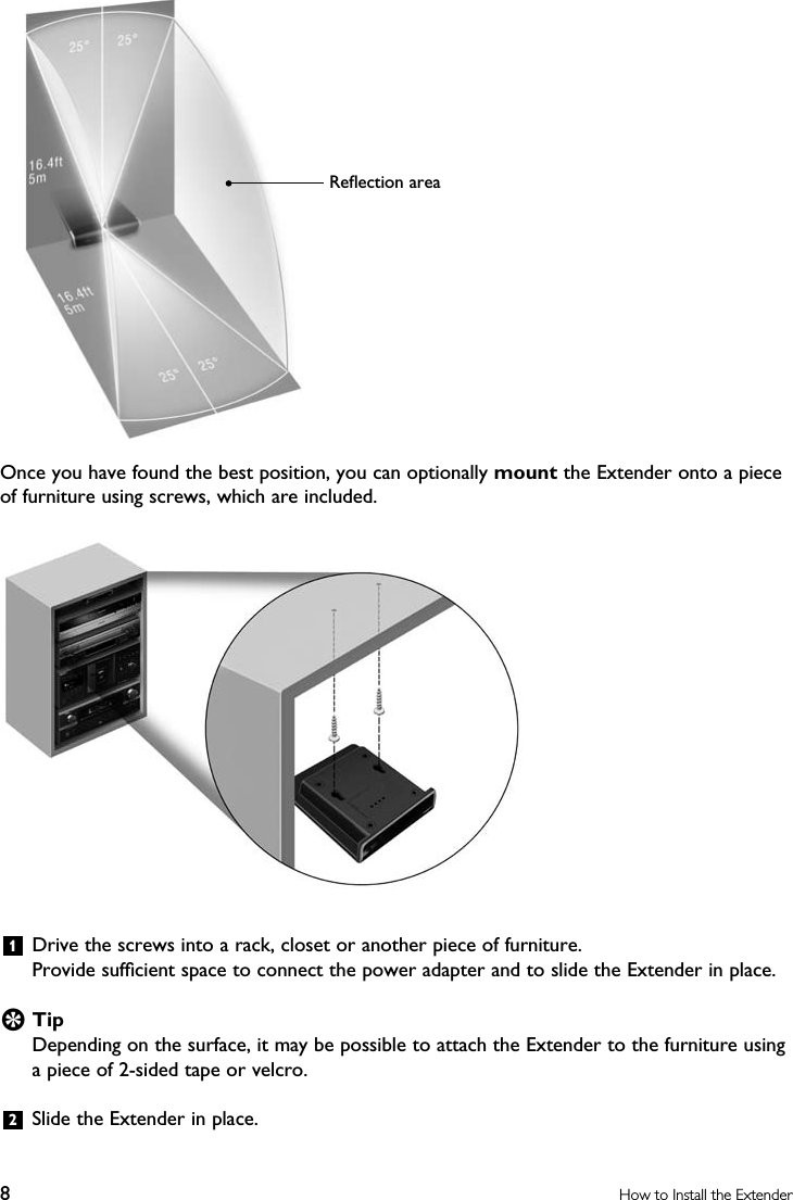 8How to Install the ExtenderOnce you have found the best position, you can optionally mount the Extender onto a piece of furniture using screws, which are included. 1  Drive the screws into a rack, closet or another piece of furniture. Provide sufﬁcient space to connect the power adapter and to slide the Extender in place.E TipDepending on the surface, it may be possible to attach the Extender to the furniture using a piece of 2-sided tape or velcro.2  Slide the Extender in place.Reﬂection area