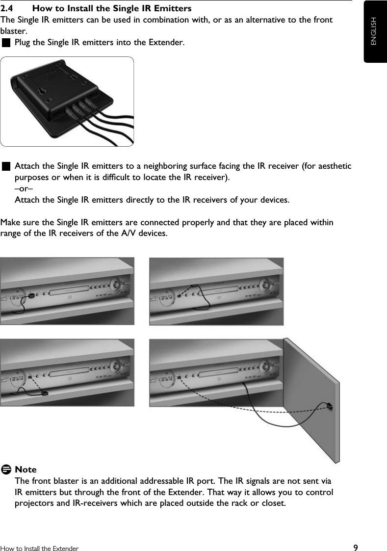 ENGLISH9How to Install the Extender2.4  How to Install the Single IR EmittersThe Single IR emitters can be used in combination with, or as an alternative to the front blaster.   Plug the Single IR emitters into the Extender.    Attach the Single IR emitters to a neighboring surface facing the IR receiver (for aesthetic purposes or when it is difﬁcult to locate the IR receiver).–or–Attach the Single IR emitters directly to the IR receivers of your devices.Make sure the Single IR emitters are connected properly and that they are placed within range of the IR receivers of the A/V devices.D NoteThe front blaster is an additional addressable IR port. The IR signals are not sent via IR emitters but through the front of the Extender. That way it allows you to control projectors and IR-receivers which are placed outside the rack or closet. 