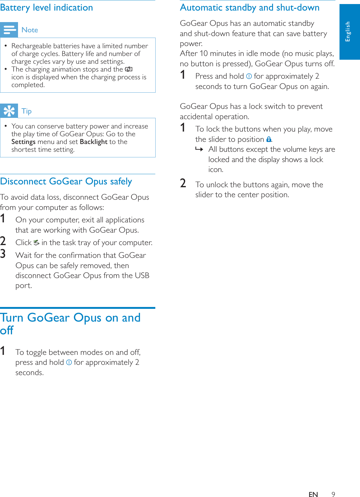 9Automatic standby and shut-downGoGear Opus has an automatic standby and shut-down feature that can save battery power. After 10 minutes in idle mode (no music plays, no button is pressed), GoGear Opus turns off.1  Press and hold   for approximately 2 seconds to turn GoGear Opus on again.GoGear Opus has a lock switch to prevent accidental operation.1To lock the buttons when you play, move the slider to position  .All buttons except the volume keys are »locked and the display shows a lock icon.2To unlock the buttons again, move the slider to the center position.Battery level indicationNoteRechargeable batteries have a limited number of charge cycles. Battery life and number of charge cycles vary by use and settings.The charging animation stops and the icon is displayed when the charging process is completed.TipYou can conserve battery power and increase the play time of GoGear Opus: Go to the Settings menu and set Backlight to the shortest time setting.Disconnect GoGear Opus safelyTo avoid data loss, disconnect GoGear Opus from your computer as follows:1  On your computer, exit all applications that are working with GoGear Opus. 2Click   in the task tray of your computer.3 :DLWIRUWKHFRQÀUPDWLRQWKDW*R*HDUOpus can be safely removed, then disconnect GoGear Opus from the USB port.Turn GoGear Opus on and off1To toggle between modes on and off, press and hold   for approximately 2 seconds.EnglishEN