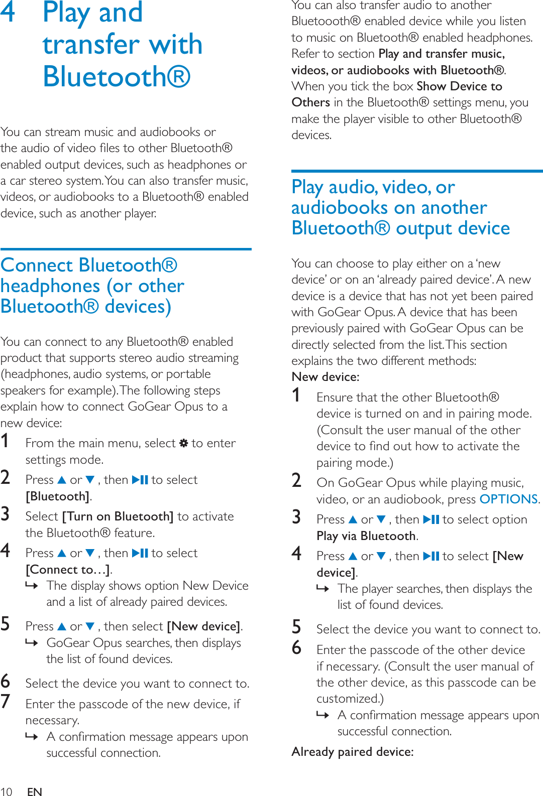 10You can also transfer audio to another Bluetoooth® enabled device while you listen to music on Bluetooth® enabled headphones. Refer to section Play and transfer music, videos, or audiobooks with Bluetooth®.When you tick the box Show Device to Others in the Bluetooth® settings menu, you make the player visible to other Bluetooth® devices.Play audio, video, or audiobooks on another Bluetooth® output deviceYou can choose to play either on a ‘new device’ or on an ‘already paired device’. A new device is a device that has not yet been paired with GoGear Opus. A device that has been previously paired with GoGear Opus can be directly selected from the list. This section explains the two different methods:New device:1Ensure that the other Bluetooth® device is turned on and in pairing mode. (Consult the user manual of the other GHYLFHWRÀQGRXWKRZWRDFWLYDWHWKHpairing mode.)2  On GoGear Opus while playing music, video, or an audiobook, press OPTIONS.3 Press  or   , then   to select option Play via Bluetooth.4 Press  or   , then   to select [New device].The player searches, then displays the »list of found devices.5Select the device you want to connect to.6Enter the passcode of the other device if necessary. (Consult the user manual of the other device, as this passcode can be customized.)$FRQÀUPDWLRQPHVVDJHDSSHDUVXSRQ»successful connection.Already paired device:4 Play and transfer with Bluetooth®You can stream music and audiobooks or WKHDXGLRRIYLGHRÀOHVWRRWKHU%OXHWRRWKenabled output devices, such as headphones or a car stereo system. You can also transfer music, videos, or audiobooks to a Bluetooth® enabled device, such as another player.Connect Bluetooth® headphones (or other Bluetooth® devices)You can connect to any Bluetooth® enabled product that supports stereo audio streaming (headphones, audio systems, or portable speakers for example). The following steps explain how to connect GoGear Opus to a new device:1From the main menu, select   to enter settings mode.2 Press  or   , then   to select [Bluetooth].3Select [Turn on Bluetooth] to activate the Bluetooth® feature.4 Press  or   , then   to select [Connect to…].The display shows option New Device »and a list of already paired devices.5 Press  or   , then select [New device].GoGear Opus searches, then displays »the list of found devices.6Select the device you want to connect to.7Enter the passcode of the new device, if necessary.$FRQÀUPDWLRQPHVVDJHDSSHDUVXSRQ»successful connection.EN