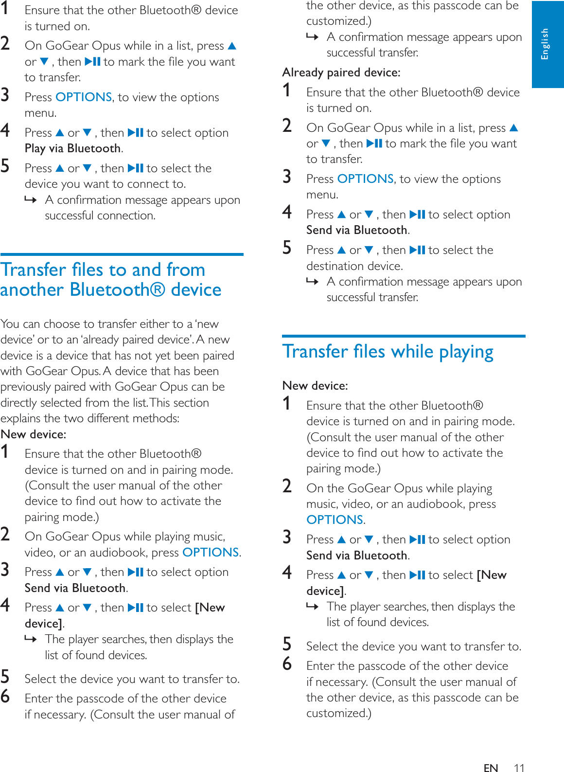 11the other device, as this passcode can be customized.)$FRQÀUPDWLRQPHVVDJHDSSHDUVXSRQ»successful transfer.Already paired device:1Ensure that the other Bluetooth® device is turned on.2  On GoGear Opus while in a list, press or   , then  WRPDUNWKHÀOH\RXZDQWto transfer.3 Press OPTIONS, to view the options menu.4 Press  or   , then   to select option Send via Bluetooth.5 Press  or   , then   to select the destination device. $FRQÀUPDWLRQPHVVDJHDSSHDUVXSRQ»successful transfer.7UDQVIHUÀOHVZKLOHSOD\LQJNew device:1Ensure that the other Bluetooth® device is turned on and in pairing mode. (Consult the user manual of the other GHYLFHWRÀQGRXWKRZWRDFWLYDWHWKHpairing mode.)2  On the GoGear Opus while playing music, video, or an audiobook, press OPTIONS.3 Press  or   , then   to select option Send via Bluetooth.4 Press  or   , then   to select [New device].The player searches, then displays the »list of found devices.5Select the device you want to transfer to.6Enter the passcode of the other device if necessary. (Consult the user manual of the other device, as this passcode can be customized.)1Ensure that the other Bluetooth® device is turned on.2  On GoGear Opus while in a list, press or   , then  WRPDUNWKHÀOH\RXZDQWto transfer.3 Press OPTIONS, to view the options menu.4 Press  or   , then   to select option Play via Bluetooth.5 Press  or   , then   to select the device you want to connect to. $FRQÀUPDWLRQPHVVDJHDSSHDUVXSRQ»successful connection.7UDQVIHUÀOHVWRDQGIURPanother Bluetooth® deviceYou can choose to transfer either to a ‘new device’ or to an ‘already paired device’. A new device is a device that has not yet been paired with GoGear Opus. A device that has been previously paired with GoGear Opus can be directly selected from the list. This section explains the two different methods:New device:1Ensure that the other Bluetooth® device is turned on and in pairing mode. (Consult the user manual of the other GHYLFHWRÀQGRXWKRZWRDFWLYDWHWKHpairing mode.)2  On GoGear Opus while playing music, video, or an audiobook, press OPTIONS.3 Press  or   , then   to select option Send via Bluetooth.4 Press  or   , then   to select [New device].The player searches, then displays the »list of found devices.5Select the device you want to transfer to.6Enter the passcode of the other device if necessary. (Consult the user manual of EnglishEN