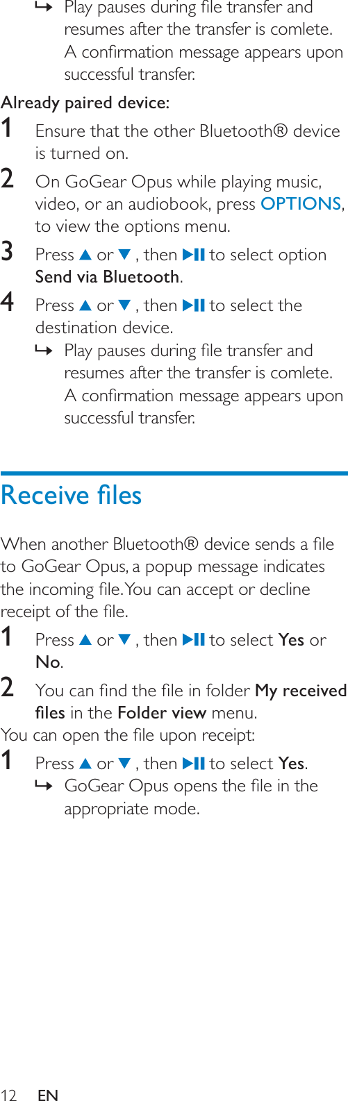 123OD\SDXVHVGXULQJÀOHWUDQVIHUDQG»resumes after the transfer is comlete. $FRQÀUPDWLRQPHVVDJHDSSHDUVXSRQsuccessful transfer.Already paired device:1Ensure that the other Bluetooth® device is turned on.2  On GoGear Opus while playing music, video, or an audiobook, press OPTIONS,to view the options menu.3 Press  or   , then   to select option Send via Bluetooth.4 Press  or   , then   to select the destination device. 3OD\SDXVHVGXULQJÀOHWUDQVIHUDQG»resumes after the transfer is comlete. $FRQÀUPDWLRQPHVVDJHDSSHDUVXSRQsuccessful transfer.5HFHLYHÀOHV:KHQDQRWKHU%OXHWRRWKGHYLFHVHQGVDÀOHto GoGear Opus, a popup message indicates WKHLQFRPLQJÀOH&lt;RXFDQDFFHSWRUGHFOLQHUHFHLSWRIWKHÀOH1 Press  or   , then   to select Yes or No.2 &lt;RXFDQÀQGWKHÀOHLQIROGHUMy received ÀOHV in the Folder view menu.&lt;RXFDQRSHQWKHÀOHXSRQUHFHLSW1 Press  or   , then   to select Yes.*R*HDU2SXVRSHQVWKHÀOHLQWKH»appropriate mode.EN