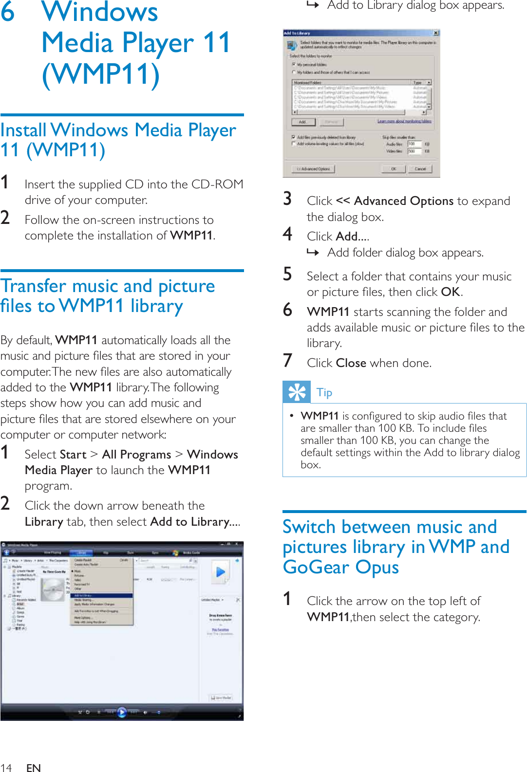 14Add to Library dialog box appears.»3Click &lt;&lt; Advanced Options to expand the dialog box.4Click Add....Add folder dialog box appears.»5Select a folder that contains your music RUSLFWXUHÀOHVWKHQFOLFNOK.6WMP11 starts scanning the folder and DGGVDYDLODEOHPXVLFRUSLFWXUHÀOHVWRWKHlibrary.7Click Close when done.TipWMP11LVFRQÀJXUHGWRVNLSDXGLRÀOHVWKDWDUHVPDOOHUWKDQ.%7RLQFOXGHÀOHVsmaller than 100 KB, you can change the default settings within the Add to library dialog box.Switch between music and pictures library in WMP and GoGear Opus1Click the arrow on the top left of WMP11,then select the category.6 Windows Media Player 11 (WMP11)Install Windows Media Player 11 (WMP11)1Insert the supplied CD into the CD-ROMdrive of your computer.2Follow the on-screen instructions to complete the installation of WMP11.Transfer music and picture ÀOHVWR:03OLEUDU\By default, WMP11 automatically loads all the PXVLFDQGSLFWXUHÀOHVWKDWDUHVWRUHGLQ\RXUFRPSXWHU7KHQHZÀOHVDUHDOVRDXWRPDWLFDOO\added to the WMP11 library. The following steps show how you can add music and SLFWXUHÀOHVWKDWDUHVWRUHGHOVHZKHUHRQ\RXUcomputer or computer network:1Select Start &gt; All Programs &gt; Windows Media Player to launch the WMP11program.2Click the down arrow beneath the Library tab, then select Add to Library....EN