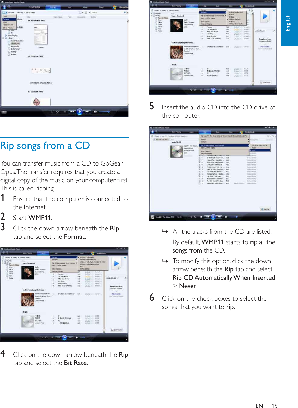 155Insert the audio CD into the CD drive of the computer.All the tracks from the CD are listed.»By default, WMP11 starts to rip all the songs from the CD.To modify this option, click the down »arrow beneath the Rip tab and select Rip CD Automatically When Inserted&gt;Never.6Click on the check boxes to select the songs that you want to rip.Rip songs from a CDYou can transfer music from a CD to GoGear Opus. The transfer requires that you create a GLJLWDOFRS\RIWKHPXVLFRQ\RXUFRPSXWHUÀUVWThis is called ripping.1Ensure that the computer is connected to the Internet.2Start WMP11.3Click the down arrow beneath the Riptab and select the Format.4Click on the down arrow beneath the Riptab and select the Bit Rate.EnglishEN