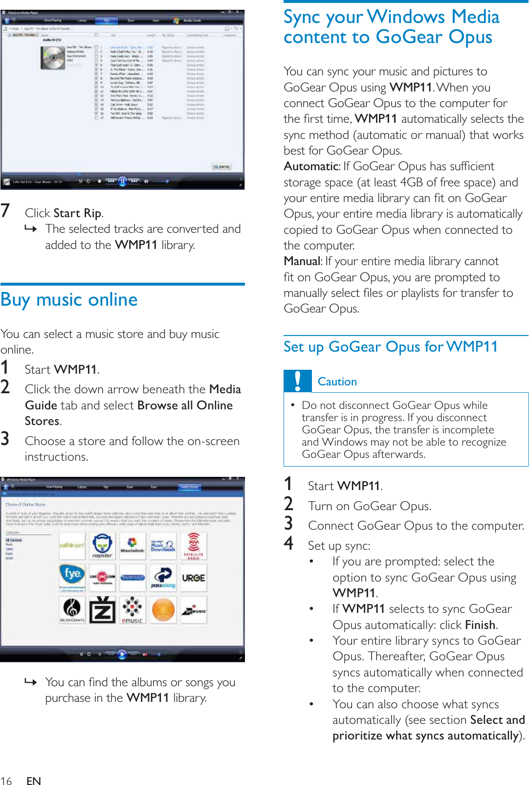 16Sync your Windows Media content to GoGear OpusYou can sync your music and pictures to GoGear Opus using WMP11. When you connect GoGear Opus to the computer for WKHÀUVWWLPHWMP11 automatically selects the sync method (automatic or manual) that works best for GoGear Opus.Automatic,I*R*HDU2SXVKDVVXIÀFLHQWstorage space (at least 4GB of free space) and \RXUHQWLUHPHGLDOLEUDU\FDQÀWRQ*R*HDUOpus, your entire media library is automatically copied to GoGear Opus when connected to the computer.Manual: If your entire media library cannot ÀWRQ*R*HDU2SXV\RXDUHSURPSWHGWRPDQXDOO\VHOHFWÀOHVRUSOD\OLVWVIRUWUDQVIHUWRGoGear Opus.Set up GoGear Opus for WMP11CautionDo not disconnect GoGear Opus while transfer is in progress. If you disconnect GoGear Opus, the transfer is incomplete and Windows may not be able to recognize GoGear Opus afterwards. 1Start WMP11.2Turn on GoGear Opus.3Connect GoGear Opus to the computer.4Set up sync:If you are prompted: select the option to sync GoGear Opus using WMP11.If  WMP11 selects to sync GoGear Opus automatically: click Finish.Your entire library syncs to GoGear Opus. Thereafter, GoGear Opus syncs automatically when connected to the computer. You can also choose what syncs automatically (see section Select and prioritize what syncs automatically).7Click Start Rip.The selected tracks are converted and »added to the WMP11 library.Buy music onlineYou can select a music store and buy music online.1Start WMP11.2Click the down arrow beneath the Media Guide tab and select Browse all Online Stores.3Choose a store and follow the on-screen instructions.&lt;RXFDQÀQGWKHDOEXPVRUVRQJV\RX»purchase in the WMP11 library.EN