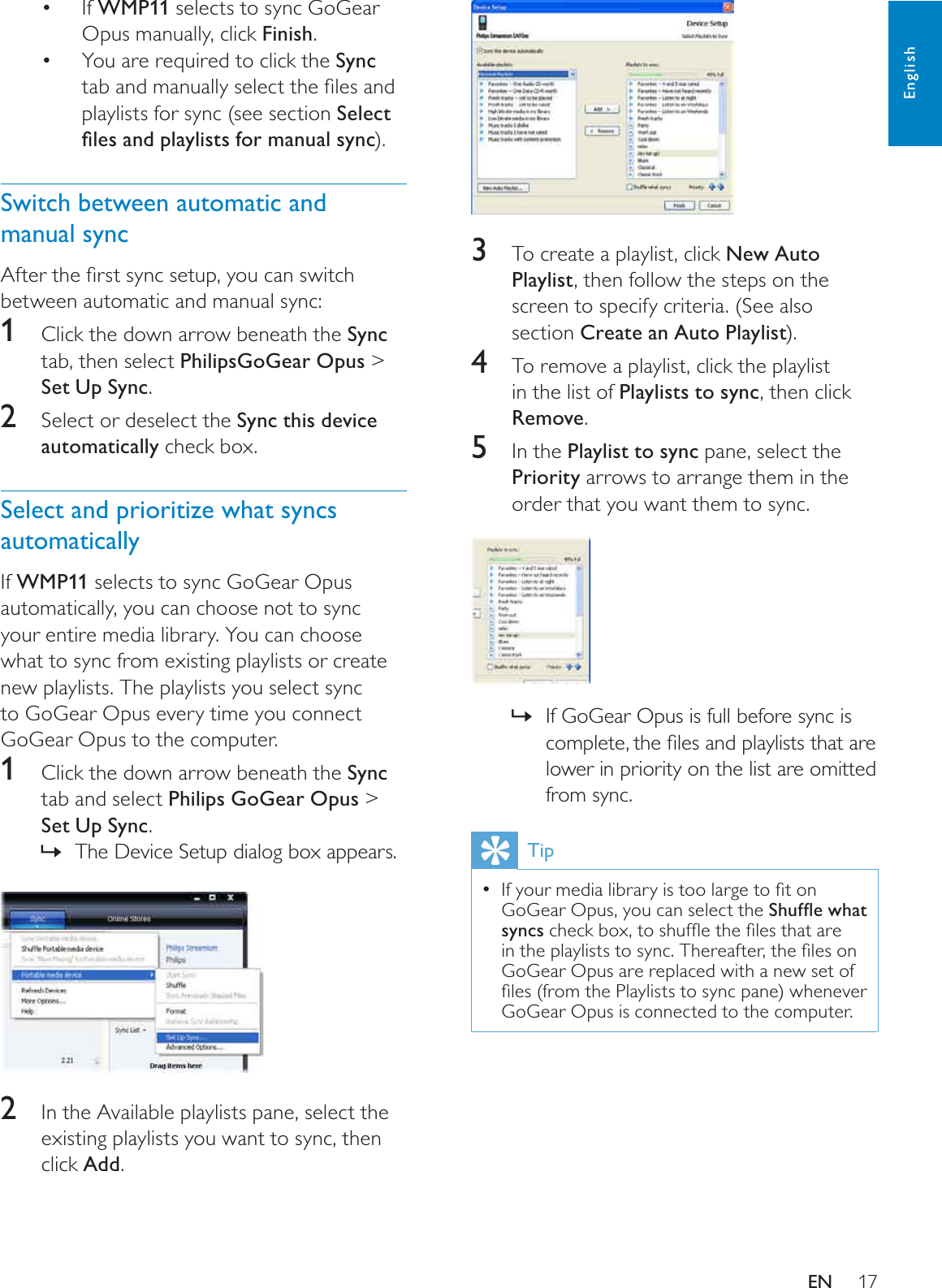 173To create a playlist, click New Auto Playlist, then follow the steps on the screen to specify criteria. (See also section Create an Auto Playlist).4To remove a playlist, click the playlist in the list of Playlists to sync, then click Remove.5In the Playlist to sync pane, select the Priority arrows to arrange them in the order that you want them to sync.If GoGear Opus is full before sync is »FRPSOHWHWKHÀOHVDQGSOD\OLVWVWKDWDUHlower in priority on the list are omitted from sync.Tip,I\RXUPHGLDOLEUDU\LVWRRODUJHWRÀWRQGoGear Opus, you can select the 6KXIÁHZKDWsyncsFKHFNER[WRVKXIÁHWKHÀOHVWKDWDUHLQWKHSOD\OLVWVWRV\QF7KHUHDIWHUWKHÀOHVRQGoGear Opus are replaced with a new set of ÀOHVIURPWKH3OD\OLVWVWRV\QFSDQHZKHQHYHUGoGear Opus is connected to the computer. If  WMP11 selects to sync GoGear Opus manually, click Finish.You are required to click the  SyncWDEDQGPDQXDOO\VHOHFWWKHÀOHVDQGplaylists for sync (see section Select ÀOHVDQGSOD\OLVWVIRUPDQXDOV\QF).Switch between automatic and manual sync$IWHUWKHÀUVWV\QFVHWXS\RXFDQVZLWFKbetween automatic and manual sync:1Click the down arrow beneath the Synctab, then select PhilipsGoGear Opus &gt; Set Up Sync.2Select or deselect the Sync this device automatically check box.Select and prioritize what syncs automaticallyIf WMP11 selects to sync GoGear Opus automatically, you can choose not to sync your entire media library. You can choose what to sync from existing playlists or create new playlists. The playlists you select sync to GoGear Opus every time you connect GoGear Opus to the computer.1Click the down arrow beneath the Synctab and select Philips GoGear Opus &gt; Set Up Sync.The Device Setup dialog box appears.»2In the Available playlists pane, select the existing playlists you want to sync, then click Add.EnglishEN