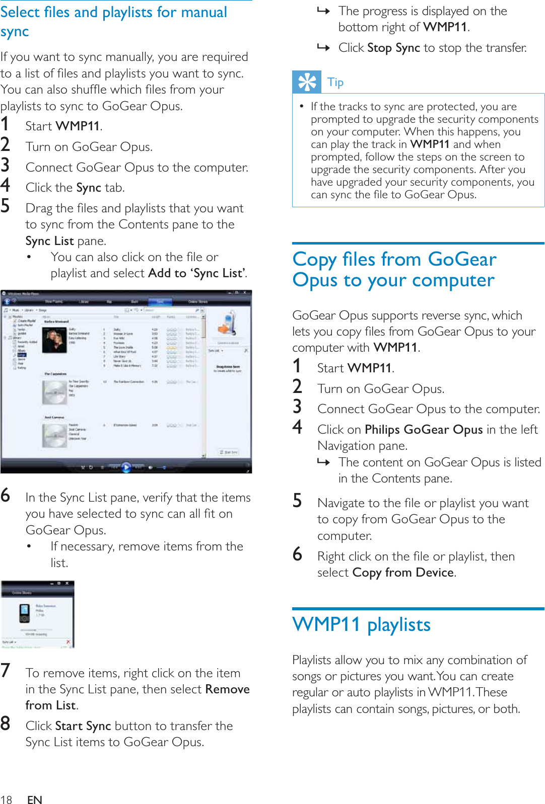 18The progress is displayed on the »bottom right of WMP11.Click»Stop Sync to stop the transfer.TipIf the tracks to sync are protected, you are prompted to upgrade the security components on your computer. When this happens, you can play the track in WMP11 and when prompted, follow the steps on the screen to upgrade the security components. After you have upgraded your security components, you FDQV\QFWKHÀOHWR*R*HDU2SXV&amp;RS\ÀOHVIURP*R*HDUOpus to your computerGoGear Opus supports reverse sync, which OHWV\RXFRS\ÀOHVIURP*R*HDU2SXVWR\RXUcomputer with WMP11.1Start WMP11.2Turn on GoGear Opus.3Connect GoGear Opus to the computer.4Click on Philips GoGear Opus in the left Navigation pane.The content on GoGear Opus is listed »in the Contents pane.5 1DYLJDWHWRWKHÀOHRUSOD\OLVW\RXZDQWto copy from GoGear Opus to the computer.6 5LJKWFOLFNRQWKHÀOHRUSOD\OLVWWKHQselect Copy from Device.WMP11 playlistsPlaylists allow you to mix any combination of songs or pictures you want. You can create regular or auto playlists in WMP11. These playlists can contain songs, pictures, or both.6HOHFWÀOHVDQGSOD\OLVWVIRUPDQXDOsyncIf you want to sync manually, you are required WRDOLVWRIÀOHVDQGSOD\OLVWV\RXZDQWWRV\QF&lt;RXFDQDOVRVKXIÁHZKLFKÀOHVIURP\RXUplaylists to sync to GoGear Opus.1Start WMP11.2Turn on GoGear Opus.3Connect GoGear Opus to the computer.4Click the Sync tab.5 &apos;UDJWKHÀOHVDQGSOD\OLVWVWKDW\RXZDQWto sync from the Contents pane to the Sync List pane.&lt;RXFDQDOVRFOLFNRQWKHÀOHRUplaylist and select Add to ‘Sync List’.6In the Sync List pane, verify that the items \RXKDYHVHOHFWHGWRV\QFFDQDOOÀWRQGoGear Opus.If necessary, remove items from the list.7To remove items, right click on the item in the Sync List pane, then select Remove from List.8Click Start Sync button to transfer the Sync List items to GoGear Opus.EN