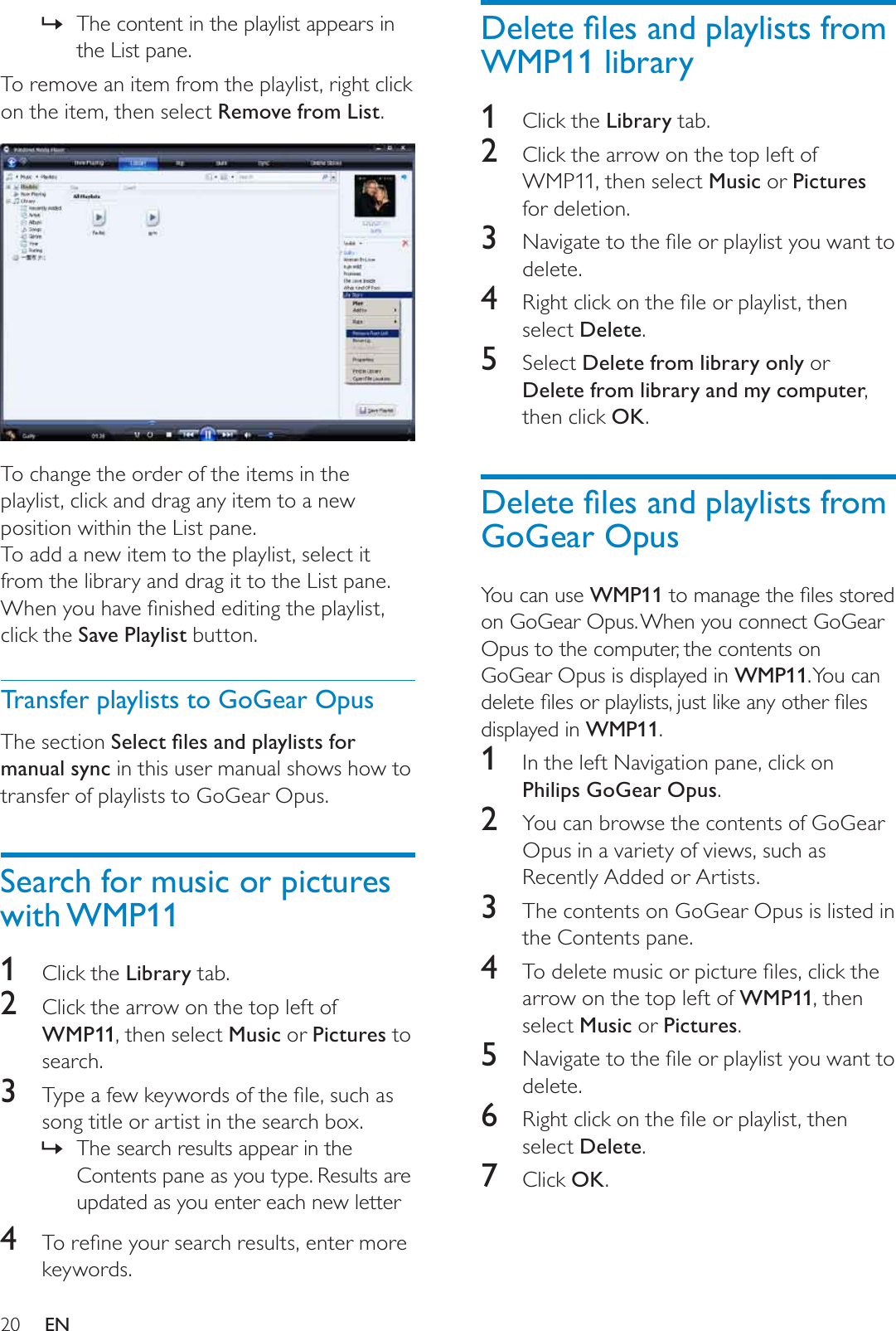 20&apos;HOHWHÀOHVDQGSOD\OLVWVIURPWMP11 library1Click the Library tab.2Click the arrow on the top left of WMP11, then select Music or Picturesfor deletion.3 1DYLJDWHWRWKHÀOHRUSOD\OLVW\RXZDQWWRdelete.4 5LJKWFOLFNRQWKHÀOHRUSOD\OLVWWKHQselect Delete.5Select Delete from library only or Delete from library and my computer,then click OK.&apos;HOHWHÀOHVDQGSOD\OLVWVIURPGoGear OpusYou can use WMP11WRPDQDJHWKHÀOHVVWRUHGon GoGear Opus. When you connect GoGear Opus to the computer, the contents on GoGear Opus is displayed in WMP11. You  can GHOHWHÀOHVRUSOD\OLVWVMXVWOLNHDQ\RWKHUÀOHVdisplayed in WMP11.1In the left Navigation pane, click on Philips GoGear Opus.2You can browse the contents of GoGear Opus in a variety of views, such as Recently Added or Artists.3The contents on GoGear Opus is listed in the Contents pane.4 7RGHOHWHPXVLFRUSLFWXUHÀOHVFOLFNWKHarrow on the top left of WMP11, then select Music or Pictures.5 1DYLJDWHWRWKHÀOHRUSOD\OLVW\RXZDQWWRdelete.6 5LJKWFOLFNRQWKHÀOHRUSOD\OLVWWKHQselect Delete.7Click OK.The content in the playlist appears in »the List pane.To remove an item from the playlist, right click on the item, then select Remove from List.To change the order of the items in the playlist, click and drag any item to a new position within the List pane.To add a new item to the playlist, select it from the library and drag it to the List pane.:KHQ\RXKDYHÀQLVKHGHGLWLQJWKHSOD\OLVWclick the Save Playlist button.Transfer playlists to GoGear OpusThe section 6HOHFWÀOHVDQGSOD\OLVWVIRUmanual sync in this user manual shows how to transfer of playlists to GoGear Opus.Search for music or pictures with WMP111Click the Library tab.2Click the arrow on the top left of WMP11, then select Music or Pictures to search. 3 7\SHDIHZNH\ZRUGVRIWKHÀOHVXFKDVsong title or artist in the search box.The search results appear in the »Contents pane as you type. Results are updated as you enter each new letter4 7RUHÀQH\RXUVHDUFKUHVXOWVHQWHUPRUHkeywords.EN