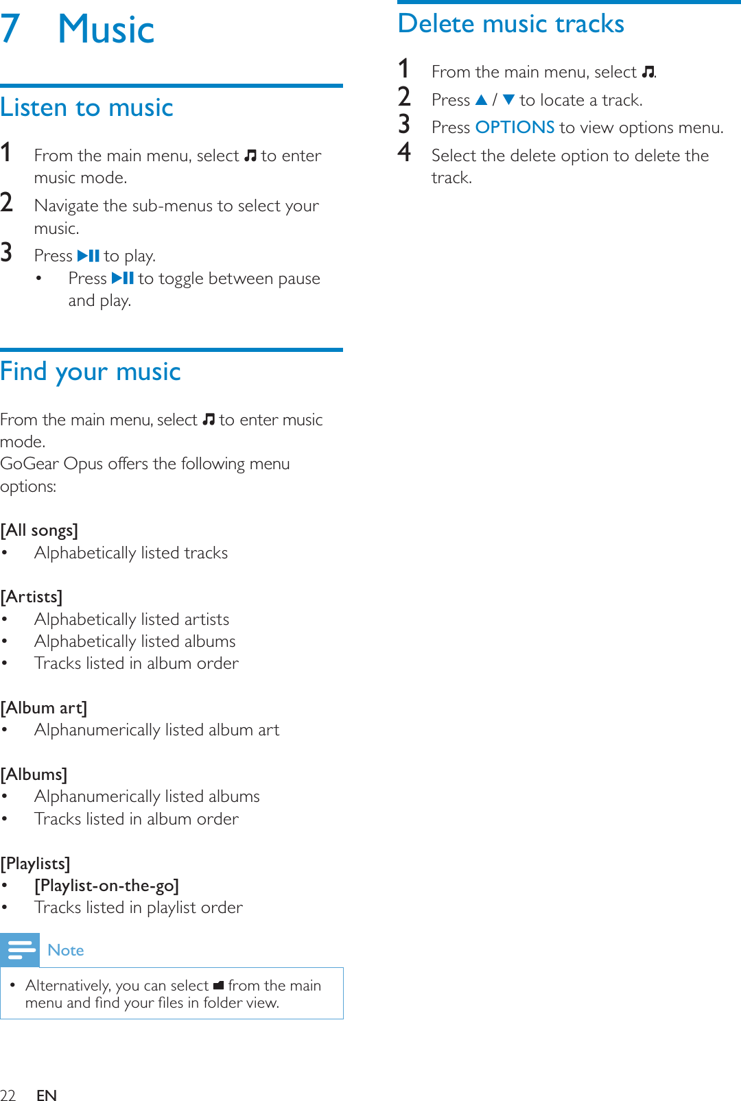 22Delete music tracks1From the main menu, select  .2 Press  /   to locate a track.3 Press OPTIONS to view options menu.4Select the delete option to delete the track.7 MusicListen to music1From the main menu, select   to enter music mode.2Navigate the sub-menus to select your music.3 Press   to play.Press   to toggle between pause and play.Find your musicFrom the main menu, select   to enter music mode.GoGear Opus offers the following menu options:[All songs]Alphabetically listed tracks[Artists]Alphabetically listed artistsAlphabetically listed albumsTracks listed in album order[Album art]Alphanumerically listed album art[Albums]Alphanumerically listed albumsTracks listed in album order[Playlists] [Playlist-on-the-go]Tracks listed in playlist orderNoteAlternatively, you can select  from the main PHQXDQGÀQG\RXUÀOHVLQIROGHUYLHZEN