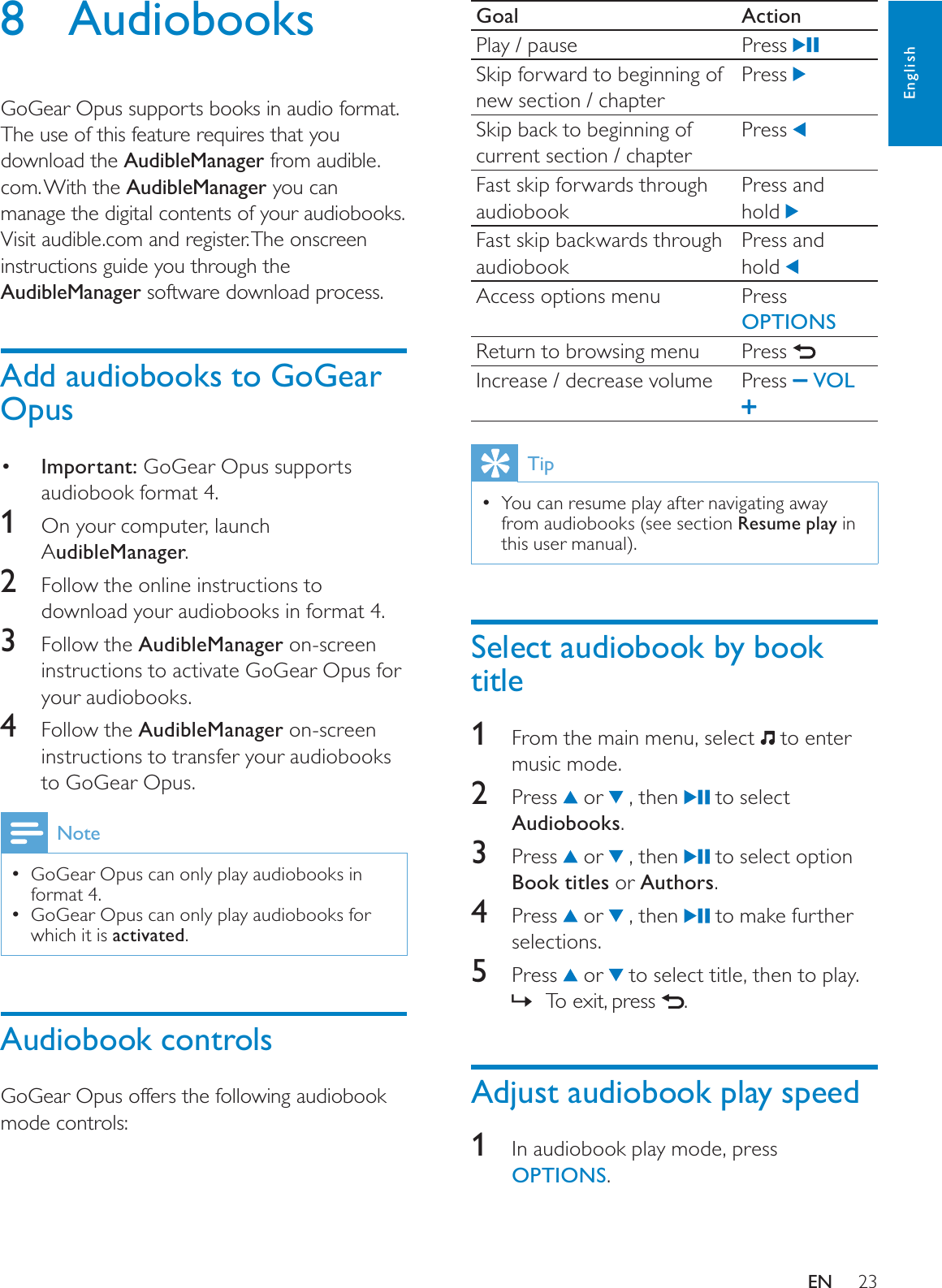 23Goal ActionPlay / pause Press Skip forward to beginning of new section / chapterPress Skip back to beginning of current section / chapterPress Fast skip forwards through audiobookPress and hold Fast skip backwards through audiobookPress and hold Access options menu Press OPTIONSReturn to browsing menu Press Increase / decrease volume Press  VOLTipYou can resume play after navigating away from audiobooks (see section Resume play in this user manual).Select audiobook by book title1From the main menu, select   to enter music mode.2 Press  or   , then   to select Audiobooks.3 Press  or   , then   to select option Book titles or Authors.4 Press  or   , then   to make further selections.5 Press  or   to select title, then to play.To exit, press ».Adjust audiobook play speed1In audiobook play mode, press OPTIONS.8 AudiobooksGoGear Opus supports books in audio format. The use of this feature requires that you download the AudibleManager from audible.com. With the AudibleManager you can manage the digital contents of your audiobooks.Visit audible.com and register. The onscreen instructions guide you through the AudibleManager software download process.Add audiobooks to GoGear Opus Important: GoGear Opus supports audiobook format 4.1  On your computer, launch AudibleManager.2Follow the online instructions to download your audiobooks in format 4.3Follow the AudibleManager on-screen instructions to activate GoGear Opus for your audiobooks. 4Follow the AudibleManager on-screen instructions to transfer your audiobooks to GoGear Opus.NoteGoGear Opus can only play audiobooks in format 4.GoGear Opus can only play audiobooks for which it is activated.Audiobook controlsGoGear Opus offers the following audiobook mode controls:EnglishEN