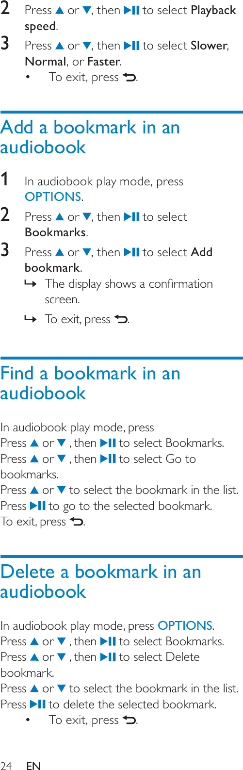 242 Press  or  , then   to select Playback speed.3 Press  or  , then   to select Slower,Normal, or Faster.To exit, press  .Add a bookmark in an audiobook1In audiobook play mode, press OPTIONS.2 Press  or  , then   to select Bookmarks.3 Press  or  , then   to select Add bookmark.7KHGLVSOD\VKRZVDFRQÀUPDWLRQ»screen.To exit, press ».Find a bookmark in an audiobookIn audiobook play mode, pressPress  or   , then   to select Bookmarks.Press  or   , then   to select Go to bookmarks.Press  or   to select the bookmark in the list.Press  to go to the selected bookmark.To exit, press  .Delete a bookmark in an audiobookIn audiobook play mode, press OPTIONS.Press  or   , then   to select Bookmarks.Press  or   , then   to select Delete bookmark.Press  or   to select the bookmark in the list.Press  to delete the selected bookmark.To exit, press  .EN