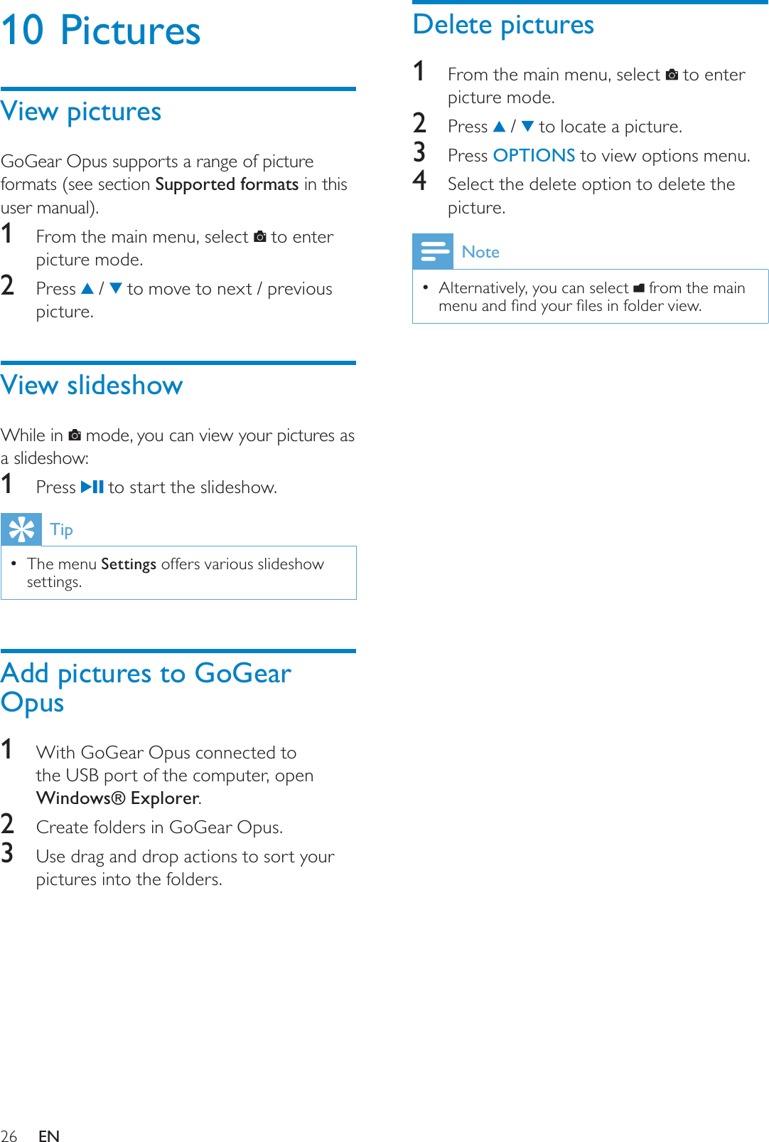26Delete pictures1From the main menu, select   to enter picture mode.2 Press  /   to locate a picture.3 Press OPTIONS to view options menu.4Select the delete option to delete the picture.NoteAlternatively, you can select  from the main PHQXDQGÀQG\RXUÀOHVLQIROGHUYLHZ10 PicturesView picturesGoGear Opus supports a range of picture formats (see section Supported formats in this user manual).1From the main menu, select   to enter picture mode.2 Press  /   to move to next / previous picture.View slideshowWhile in   mode, you can view your pictures as a slideshow:1 Press   to start the slideshow.TipThe menu Settings offers various slideshow settings.Add pictures to GoGear Opus1With GoGear Opus connected to the USB port of the computer, open Windows® Explorer.2Create folders in GoGear Opus.3Use drag and drop actions to sort your pictures into the folders.EN