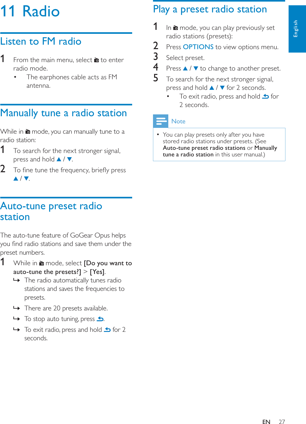 27Play a preset radio station1In   mode, you can play previously set radio stations (presets):2 Press OPTIONS to view options menu.3Select preset.4 Press  /   to change to another preset.5To search for the next stronger signal, press and hold   /   for 2 seconds.To exit radio, press and hold   for 2 seconds.NoteYou can play presets only after you have stored radio stations under presets. (See Auto-tune preset radio stations or Manually tune a radio station in this user manual.)11 RadioListen to FM radio1From the main menu, select   to enter radio mode.The earphones cable acts as FM antenna.Manually tune a radio stationWhile in   mode, you can manually tune to a radio station:1To search for the next stronger signal, press and hold   /  .2 7RÀQHWXQHWKHIUHTXHQF\EULHÁ\SUHVV /  .Auto-tune preset radio stationThe auto-tune feature of GoGear Opus helps \RXÀQGUDGLRVWDWLRQVDQGVDYHWKHPXQGHUWKHpreset numbers.1While in   mode, select [Do you want to auto-tune the presets?] &gt; [Yes].The radio automatically tunes radio »stations and saves the frequencies to presets.There are 20 presets available.»To stop auto tuning, press ».To exit radio, press and hold » for 2 seconds.EnglishEN