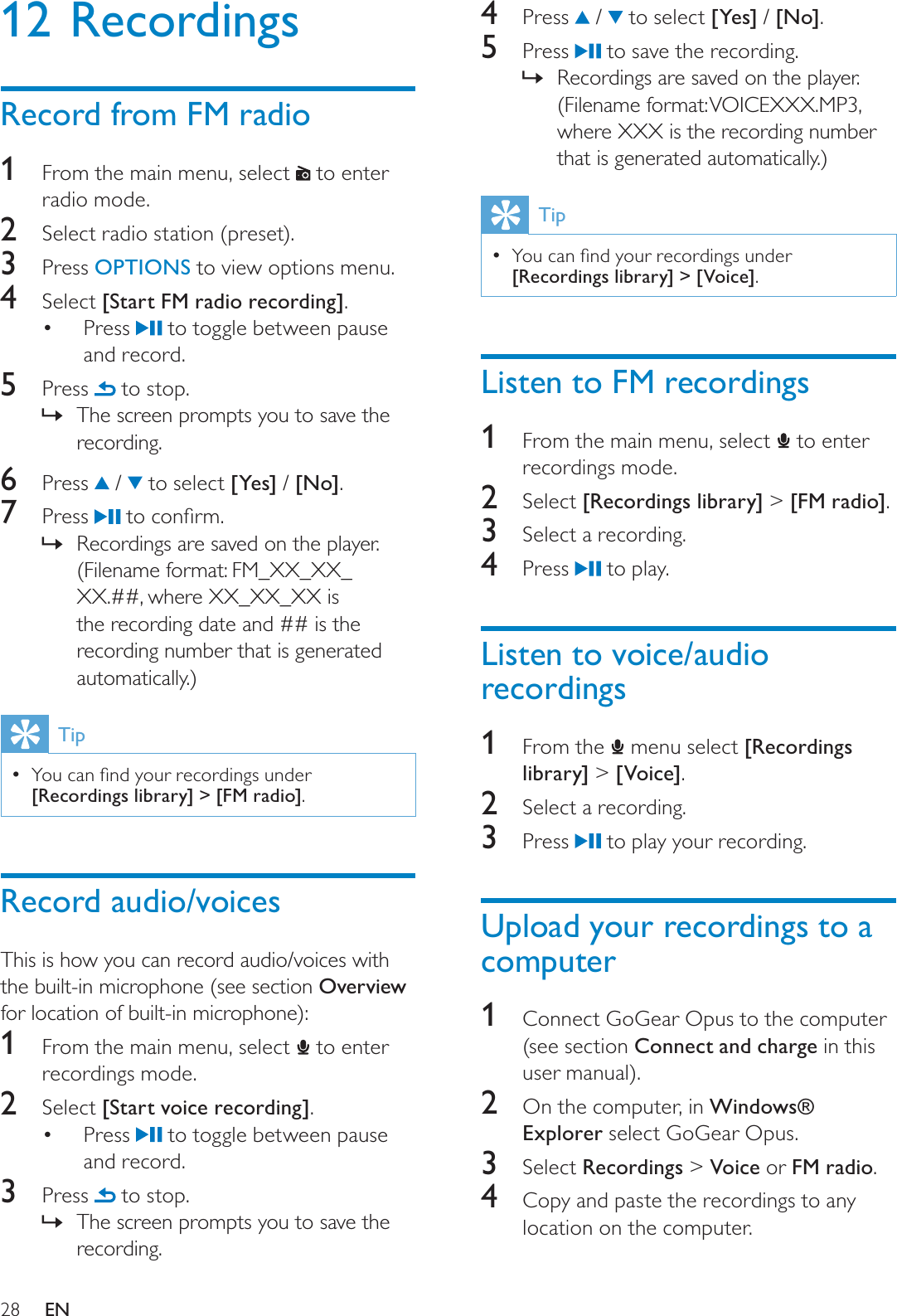 284 Press  /   to select [Yes] / [No].5 Press   to save the recording.Recordings are saved on the player. »(Filename format: VOICEXXX.MP3, where XXX is the recording number that is generated automatically.)Tip&lt;RXFDQÀQG\RXUUHFRUGLQJVXQGHU[Recordings library] &gt; [Voice].Listen to FM recordings1From the main menu, select   to enter recordings mode.2Select [Recordings library] &gt; [FM radio].3Select a recording.4 Press   to play.Listen to voice/audio recordings1From the   menu select [Recordings library] &gt; [Voice].2Select a recording.3 Press   to play your recording.Upload your recordings to a computer1Connect GoGear Opus to the computer (see section Connect and charge in this user manual).2  On the computer, in Windows® Explorer select GoGear Opus.3Select Recordings &gt; Voice or FM radio.4Copy and paste the recordings to any location on the computer.12 RecordingsRecord from FM radio1From the main menu, select   to enter radio mode.2Select radio station (preset).3 Press OPTIONS to view options menu.4Select [Start FM radio recording].Press   to toggle between pause and record.5 Press   to stop.The screen prompts you to save the »recording.6 Press  /   to select [Yes] / [No].7 Press  WRFRQÀUPRecordings are saved on the player. »(Filename format: FM_XX_XX_XX.##, where XX_XX_XX is the recording date and ## is the recording number that is generated automatically.)Tip&lt;RXFDQÀQG\RXUUHFRUGLQJVXQGHU[Recordings library] &gt; [FM radio].Record audio/voicesThis is how you can record audio/voices with the built-in microphone (see section Overviewfor location of built-in microphone):1From the main menu, select   to enter recordings mode.2Select [Start voice recording].Press   to toggle between pause and record.3 Press   to stop.The screen prompts you to save the »recording.EN