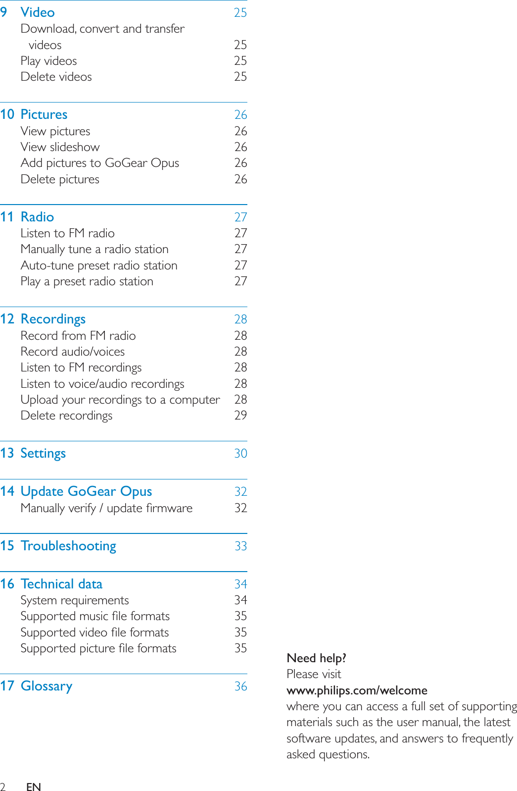 2Need help?Please visitwww.philips.com/welcomewhere you can access a full set of supporting materials such as the user manual, the latest software updates, and answers to frequently asked questions.EN9 Video 25Download, convert and transfer videos 25Play videos 25Delete videos 2510 Pictures 26View pictures 26View slideshow 26Add pictures to GoGear Opus 26Delete pictures 2611 Radio 27Listen to FM radio 27Manually tune a radio station 27Auto-tune preset radio station 27Play a preset radio station 2712 Recordings 28Record from FM radio 28Record audio/voices 28Listen to FM recordings 28Listen to voice/audio recordings 28Upload your recordings to a computer 28Delete recordings 2913 Settings 3014 Update GoGear Opus 320DQXDOO\YHULI\XSGDWHÀUPZDUH 3215 Troubleshooting 3316 Technical data 34System requirements 346XSSRUWHGPXVLFÀOHIRUPDWV 356XSSRUWHGYLGHRÀOHIRUPDWV 356XSSRUWHGSLFWXUHÀOHIRUPDWV 3517 Glossary 36