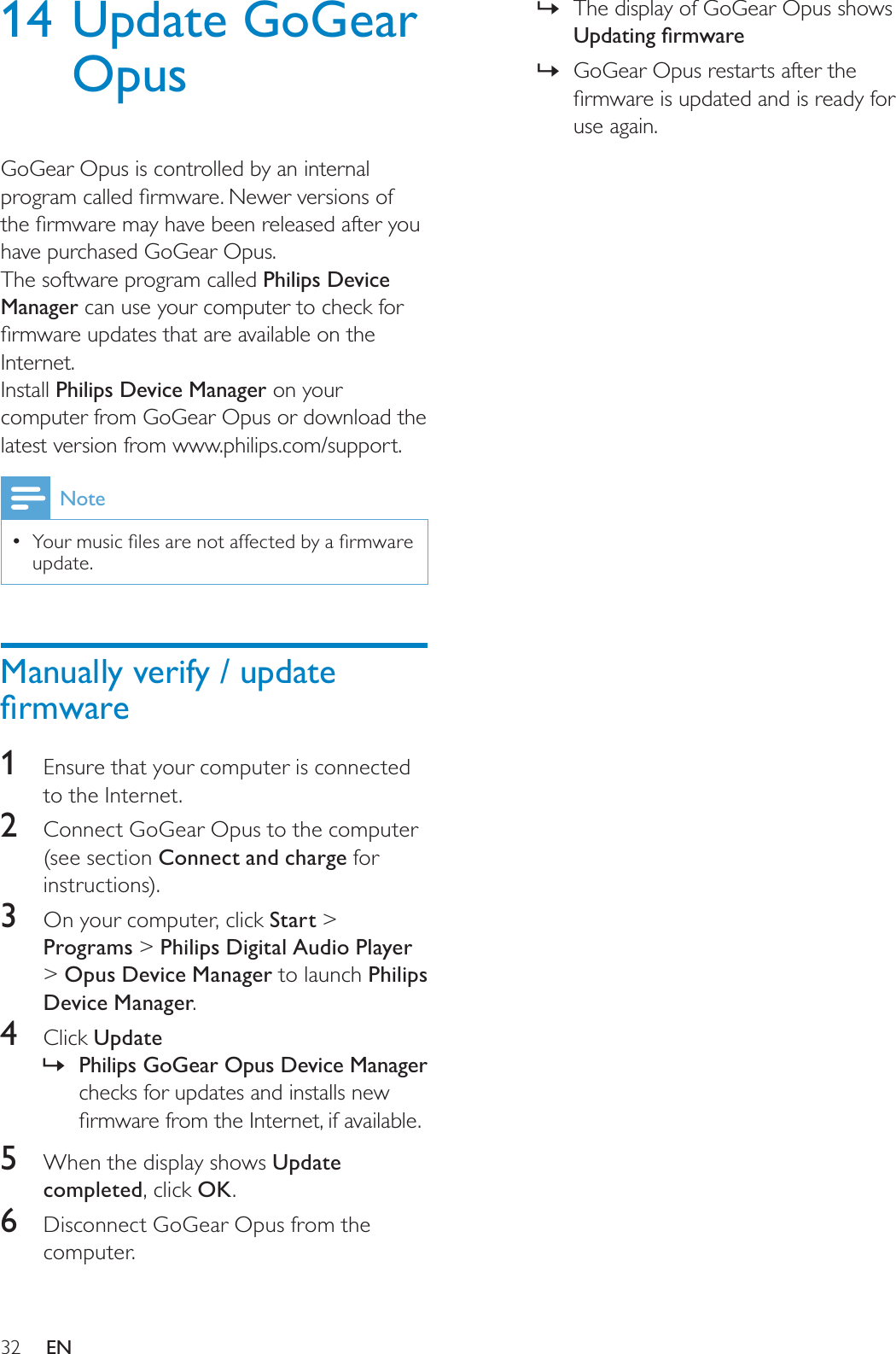 32The display of GoGear Opus shows »8SGDWLQJÀUPZDUHGoGear Opus restarts after the »ÀUPZDUHLVXSGDWHGDQGLVUHDG\IRUuse again.14 Update GoGear OpusGoGear Opus is controlled by an internal SURJUDPFDOOHGÀUPZDUH1HZHUYHUVLRQVRIWKHÀUPZDUHPD\KDYHEHHQUHOHDVHGDIWHU\RXhave purchased GoGear Opus.The software program called Philips Device Manager can use your computer to check for ÀUPZDUHXSGDWHVWKDWDUHDYDLODEOHRQWKHInternet.Install Philips Device Manager on your computer from GoGear Opus or download the latest version from www.philips.com/support.Note&lt;RXUPXVLFÀOHVDUHQRWDIIHFWHGE\DÀUPZDUHupdate.Manually verify / update ÀUPZDUH1Ensure that your computer is connected to the Internet.2Connect GoGear Opus to the computer (see section Connect and charge for instructions).3  On your computer, click Start &gt;Programs &gt; Philips Digital Audio Player &gt;Opus Device Manager to launch Philips Device Manager.4Click Update»Philips GoGear Opus Device Managerchecks for updates and installs new ÀUPZDUHIURPWKH,QWHUQHWLIDYDLODEOH5When the display shows Update completed, click OK.6Disconnect GoGear Opus from the computer.EN