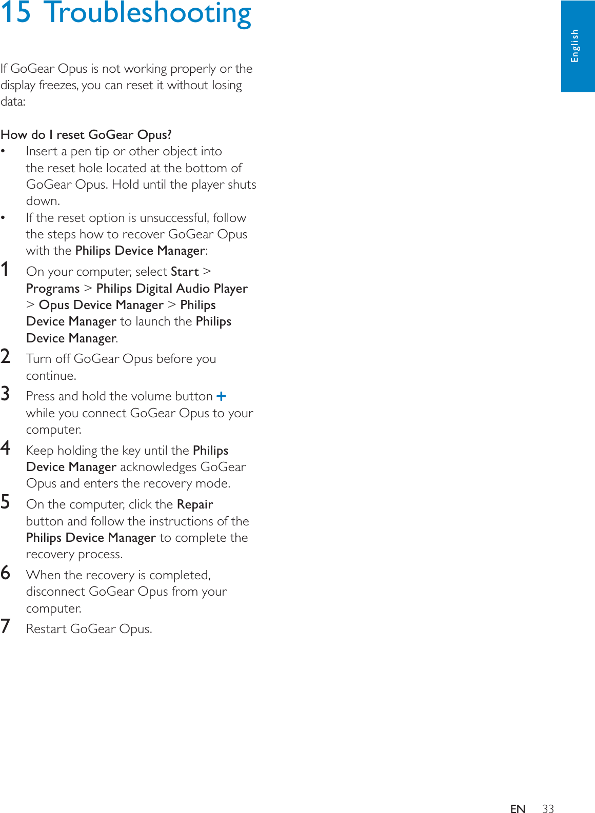 3315 TroubleshootingIf GoGear Opus is not working properly or the display freezes, you can reset it without losing data:How do I reset GoGear Opus?Insert a pen tip or other object into the reset hole located at the bottom of GoGear Opus. Hold until the player shuts down.If the reset option is unsuccessful, follow the steps how to recover GoGear Opus with the Philips Device Manager:1  On your computer, select Start &gt; Programs &gt; Philips Digital Audio Player&gt;Opus Device Manager &gt; Philips Device Manager to launch the Philips Device Manager.2Turn off GoGear Opus before you continue.3  Press and hold the volume button while you connect GoGear Opus to your computer.4Keep holding the key until the Philips Device Manager acknowledges GoGear Opus and enters the recovery mode.5  On the computer, click the Repairbutton and follow the instructions of the Philips Device Manager to complete the recovery process.6When the recovery is completed, disconnect GoGear Opus from your computer.7Restart GoGear Opus.EnglishEN