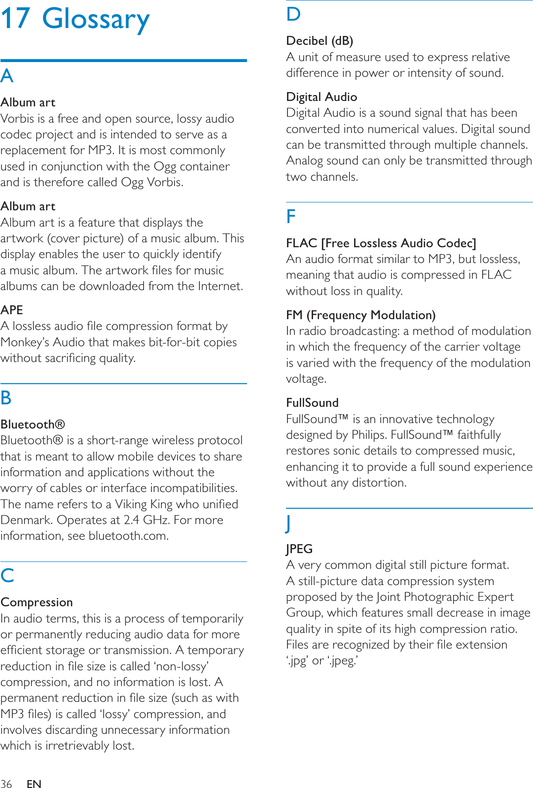 36DDecibel (dB)A unit of measure used to express relative difference in power or intensity of sound.Digital AudioDigital Audio is a sound signal that has been converted into numerical values. Digital sound can be transmitted through multiple channels. Analog sound can only be transmitted through two channels.FFLAC [Free Lossless Audio Codec]An audio format similar to MP3, but lossless, meaning that audio is compressed in FLAC without loss in quality. FM (Frequency Modulation)In radio broadcasting: a method of modulation in which the frequency of the carrier voltage is varied with the frequency of the modulation voltage.FullSoundFullSound™ is an innovative technology designed by Philips. FullSound™ faithfully restores sonic details to compressed music, enhancing it to provide a full sound experience without any distortion. JJPEGA very common digital still picture format. A still-picture data compression system proposed by the Joint Photographic Expert Group, which features small decrease in image quality in spite of its high compression ratio. )LOHVDUHUHFRJQL]HGE\WKHLUÀOHH[WHQVLRQ‘.jpg’ or ‘.jpeg.’17 GlossaryAAlbum artVorbis is a free and open source, lossy audio codec project and is intended to serve as a replacement for MP3. It is most commonly used in conjunction with the Ogg container and is therefore called Ogg Vorbis.Album artAlbum art is a feature that displays the artwork (cover picture) of a music album. This display enables the user to quickly identify DPXVLFDOEXP7KHDUWZRUNÀOHVIRUPXVLFalbums can be downloaded from the Internet.APE$ORVVOHVVDXGLRÀOHFRPSUHVVLRQIRUPDWE\Monkey’s Audio that makes bit-for-bit copies ZLWKRXWVDFULÀFLQJTXDOLW\BBluetooth®Bluetooth® is a short-range wireless protocol that is meant to allow mobile devices to share information and applications without the worry of cables or interface incompatibilities. 7KHQDPHUHIHUVWRD9LNLQJ.LQJZKRXQLÀHGDenmark. Operates at 2.4 GHz. For more information, see bluetooth.com. CCompressionIn audio terms, this is a process of temporarily or permanently reducing audio data for more HIÀFLHQWVWRUDJHRUWUDQVPLVVLRQ$WHPSRUDU\UHGXFWLRQLQÀOHVL]HLVFDOOHG¶QRQORVV\·compression, and no information is lost. A SHUPDQHQWUHGXFWLRQLQÀOHVL]HVXFKDVZLWK03ÀOHVLVFDOOHG¶ORVV\·FRPSUHVVLRQDQGinvolves discarding unnecessary information which is irretrievably lost.EN