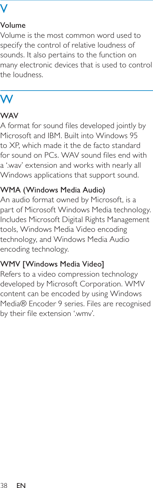 38VVolumeVolume is the most common word used to specify the control of relative loudness of sounds. It also pertains to the function on many electronic devices that is used to control the loudness.WWAV$IRUPDWIRUVRXQGÀOHVGHYHORSHGMRLQWO\E\Microsoft and IBM. Built into Windows 95 to XP, which made it the de facto standard IRUVRXQGRQ3&amp;V:$9VRXQGÀOHVHQGZLWKa ‘.wav’ extension and works with nearly all Windows applications that support sound. WMA (Windows Media Audio)An audio format owned by Microsoft, is a part of Microsoft Windows Media technology. Includes Microsoft Digital Rights Management tools, Windows Media Video encoding technology, and Windows Media Audio encoding technology. WMV [Windows Media Video]Refers to a video compression technology developed by Microsoft Corporation. WMV content can be encoded by using Windows Media® Encoder 9 series. Files are recognised E\WKHLUÀOHH[WHQVLRQ¶ZPY·EN