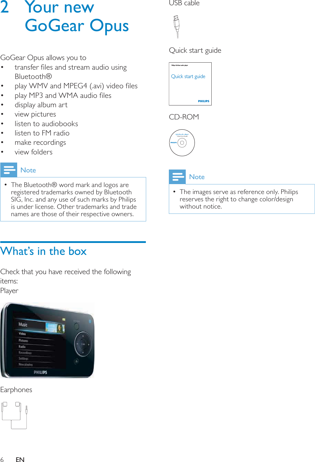 6USB cableQuick start guideCD-ROMNoteThe images serve as reference only. Philips reserves the right to change color/design without notice.Philips GoGear audio playerQuick start guide2 Your new GoGear OpusGoGear Opus allows you toWUDQVIHUÀOHVDQGVWUHDPDXGLRXVLQJBluetooth®SOD\:09DQG03(*DYLYLGHRÀOHVSOD\03DQG:0$DXGLRÀOHVdisplay album artview pictureslisten to audiobookslisten to FM radiomake recordingsview foldersNoteThe Bluetooth® word mark and logos are registered trademarks owned by Bluetooth SIG, Inc. and any use of such marks by Philips is under license. Other trademarks and trade names are those of their respective owners.What’s in the boxCheck that you have received the following items:PlayerEarphonesEN