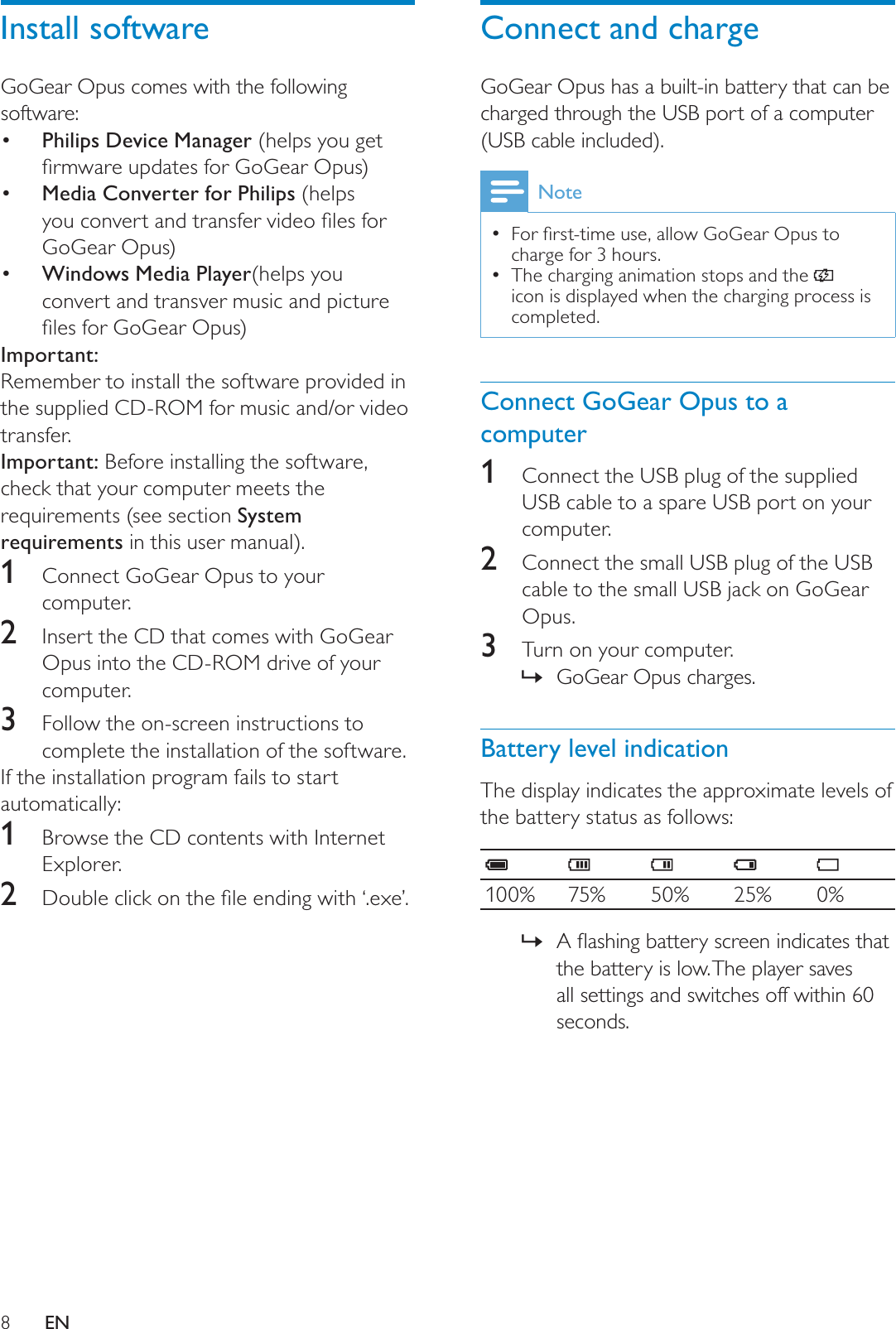 8Connect and chargeGoGear Opus has a built-in battery that can be charged through the USB port of a computer (USB cable included).Note)RUÀUVWWLPHXVHDOORZ*R*HDU2SXVWRcharge for 3 hours.The charging animation stops and the icon is displayed when the charging process is completed.Connect GoGear Opus to a computer1Connect the USB plug of the supplied USB cable to a spare USB port on your computer.2Connect the small USB plug of the USB cable to the small USB jack on GoGear Opus.3Turn on your computer.GoGear Opus charges.»Battery level indicationThe display indicates the approximate levels of the battery status as follows:100% 75% 50% 25% 0%$ÁDVKLQJEDWWHU\VFUHHQLQGLFDWHVWKDW»the battery is low. The player saves all settings and switches off within 60 seconds.Install softwareGoGear Opus comes with the following software:  Philips Device Manager (helps you get ÀUPZDUHXSGDWHVIRU*R*HDU2SXV Media Converter for Philips (helps \RXFRQYHUWDQGWUDQVIHUYLGHRÀOHVIRUGoGear Opus) Windows Media Player(helps you convert and transver music and picture ÀOHVIRU*R*HDU2SXVImportant:Remember to install the software provided in the supplied CD-ROM for music and/or video transfer.Important: Before installing the software, check that your computer meets the requirements (see section System requirements in this user manual).1Connect GoGear Opus to your computer.2Insert the CD that comes with GoGear Opus into the CD-ROM drive of your computer.3Follow the on-screen instructions to complete the installation of the software.If the installation program fails to start automatically: 1Browse the CD contents with Internet Explorer.2 &apos;RXEOHFOLFNRQWKHÀOHHQGLQJZLWK¶H[H·EN