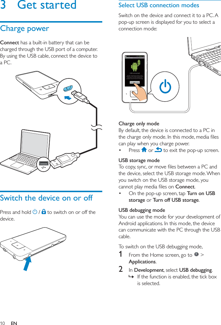 10Select USB connection modes  Charge only mode   USB storage modeConnect Turn on USB storage Turn off USB storageUSB debugging mode1   &gt; Applications2 DevelopmentUSB debugging »3 Get startedCharge powerConnect Switch the device on or off   EN