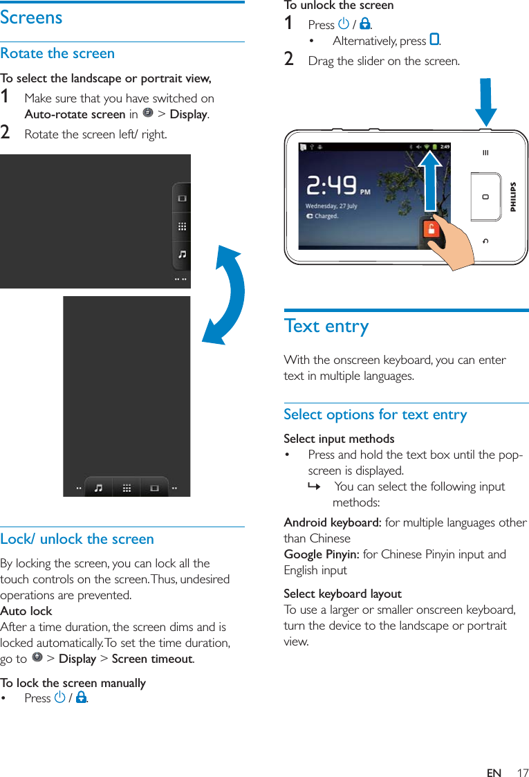 To unlock the screen1     2   Text entrySelect options for text entrySelect input methods  »Android keyboard:Google Pinyin:Select keyboard layoutScreensRotate the screenTo select the landscape or portrait view, 1 Auto-rotate screen  &gt; Display2   Lock/ unlock the screenAuto lock  &gt; Display &gt; Screen timeoutTo lock the screen manually   EN