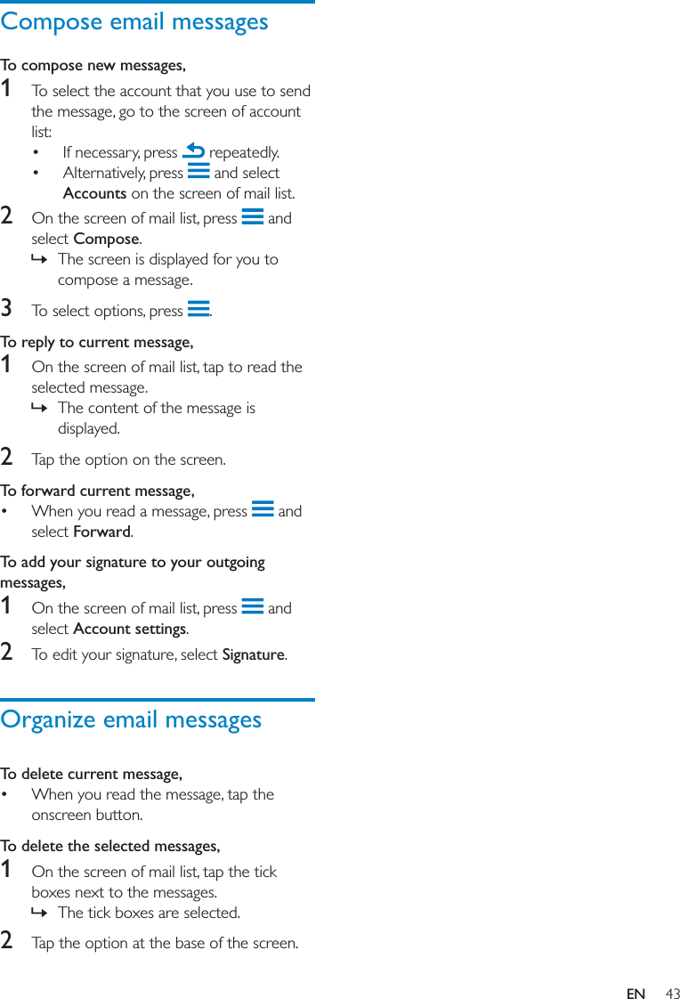 Compose email messagesTo compose new messages, 1     Accounts 2  Compose »3  To reply to current message, 1  »2 To forward current message,   ForwardTo add your signature to your outgoing messages,1  Account settings2 SignatureOrganize email messagesTo delete current message, To delete the selected messages,1  »2 EN