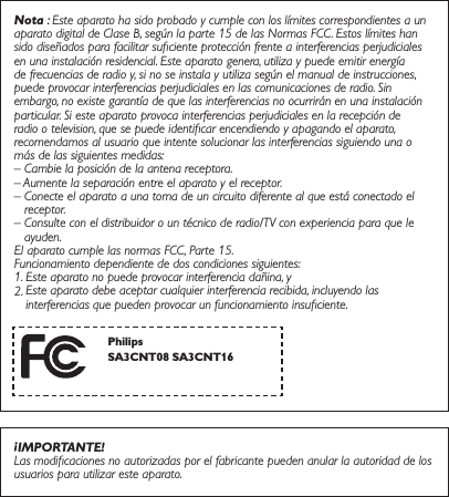 Nota : Este aparato ha sido probado y cumple con los límites correspondientes a un aparato digital de Clase B, según la parte 15 de las Normas FCC. Estos límites han sido diseñados para facilitar suﬁciente protección frente a interferencias perjudiciales en una instalación residencial. Este aparato genera, utiliza y puede emitir energía de frecuencias de radio y, si no se instala y utiliza según el manual de instrucciones, puede provocar interferencias perjudiciales en las comunicaciones de radio. Sin embargo, no existe garantía de que las interferencias no ocurrirán en una instalación particular. Si este aparato provoca interferencias perjudiciales en la recepción de radio o television, que se puede identiﬁcar encendiendo y apagando el aparato, recomendamos al usuario que intente solucionar las interferencias siguiendo una o más de las siguientes medidas:– Cambie la posición de la antena receptora.– Aumente la separación entre el aparato y el receptor.–  Conecte el aparato a una toma de un circuito diferente al que está conectado el receptor.–  Consulte con el distribuidor o un técnico de radio/TV con experiencia para que le ayuden.El aparato cumple las normas FCC, Parte 15. Funcionamiento dependiente de dos condiciones siguientes:1. Este aparato no puede provocar interferencia dañina, y2.  Este aparato debe aceptar cualquier interferencia recibida, incluyendo las interferencias que pueden provocar un funcionamiento insuﬁciente.¡IMPORTANTE!Las modiﬁcaciones no autorizadas por el fabricante pueden anular la autoridad de los usuarios para utilizar este aparato. Philips6$&amp;176$&amp;17