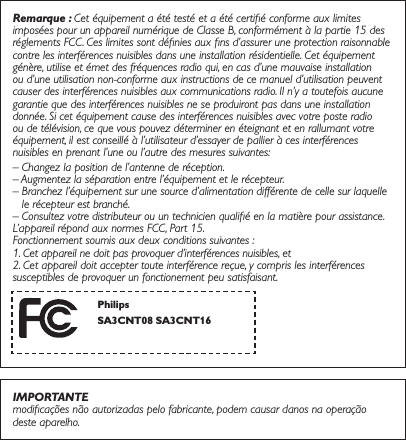 Remarque : Cet équipement a été testé et a été certiﬁé conforme aux limites imposées pour un appareil numérique de Classe B, conformément à la partie 15 des réglements FCC. Ces limites sont déﬁnies aux ﬁns d’assurer une protection raisonnable contre les interférences nuisibles dans une installation résidentielle. Cet équipement génère, utilise et émet des fréquences radio qui, en cas d’une mauvaise installation ou d’une utilisation non-conforme aux instructions de ce manuel d’utilisation peuvent causer des interférences nuisibles aux communications radio. Il n’y a toutefois aucune garantie que des interférences nuisibles ne se produiront pas dans une installation donnée. Si cet équipement cause des interférences nuisibles avec votre poste radio ou de télévision, ce que vous pouvez déterminer en éteignant et en rallumant votre équipement, il est conseillé à l’utilisateur d’essayer de pallier à ces interférences nuisibles en prenant l’une ou l’autre des mesures suivantes:– Changez la position de l’antenne de réception.– Augmentez la séparation entre l’équipement et le récepteur.–  Branchez l’équipement sur une source d’alimentation différente de celle sur laquelle le récepteur est branché.–  Consultez votre distributeur ou un technicien qualiﬁé en la matière pour assistance.L’appareil répond aux normes FCC, Part 15. Fonctionnement soumis aux deux conditions suivantes :1. Cet appareil ne doit pas provoquer d’interférences nuisibles, et2. Cet appareil doit accepter toute interférence reçue, y compris les interférences susceptibles de provoquer un fonctionement peu satisfaisant.IMPORTANTEmodiﬁcações não autorizadas pelo fabricante, podem causar danos na operação deste aparelho.Philips6$&amp;176$&amp;17