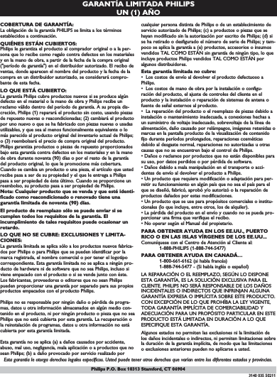 GARANTÍA LIMITADA PHILIPS UN (1) AÑOCOBERTURA DE GARANTÍA:La obligación de la garantía PHILIPS se limita a los términosestablecidos a continuación.QUIÉNES ESTÁN CUBIERTOS:Philips le garantiza el producto al comprador original o a la per-sona que lo recibe como regalo contra defectos en los materialesy en la mano de obra, a partir de la fecha de la compra original(&quot;período de garantía&quot;) en el distribuidor autorizado. El recibo deventas, donde aparecen el nombre del producto y la fecha de lacompra en un distribuidor autorizado, se considerará compro-bante de esta fecha.LO QUE ESTÁ CUBIERTO:La garantía Philips cubre productos nuevos si se produce algúndefecto en el material o la mano de obra y Philips recibe unreclamo válido dentro del período de garantía. A su propia dis-creción, Philips (1) reparará el producto sin costo, usando piezasde repuesto nuevas o reacondicionadas; (2) cambiará el productopor uno nuevo o que se ha fabricado con piezas nuevas o usadasutilizables, y que sea al menos funcionalmente equivalente o lomás parecido al producto original del inventario actual de Philips;o (3) reembolsará el precio de compra original del producto.Philips garantiza productos o piezas de repuesto proporcionadosbajo esta garantía contra defectos en los materiales y en la manode obra durante noventa (90) días o por el resto de la garantíadel producto original, lo que le promocione más cobertura.Cuando se cambia un producto o una pieza, el artículo que ustedrecibe pasa a ser de su propiedad y el que le entrega a Philipspasa a ser propiedad de éste último. Cuando se proporcione unreembolso, su producto pasa a ser propiedad de Philips.Nota: Cualquier producto que se venda y que esté identi-ficado como reacondicionado o renovado tiene unagarantía limitada de noventa (90) días.El producto de reemplazo sólo se puede enviar si secumplen todos los requisitos de la garantía. Elincumplimiento de tales requisitos puede ocasionar unretardo.LO QUE NO SE CUBRE: EXCLUSIONES Y LIMITA-CIONES:La garantía limitada se aplica sólo a los productos nuevos fabrica-dos por Philips o para Philips que se pueden identificar por lamarca registrada, el nombre comercial o por tener el logotipocorrespondiente. Esta garantía limitada no se aplica a ningún pro-ducto de hardware ni de software que no sea Philips, incluso siviene empacado con el producto o si se vende junto con éste.Los fabricantes, proveedores o editores que no sean Philipspueden proporcionar una garantía por separado para sus propiosproductos empacados con el producto Philips.Philips no es responsable por ningún daño o pérdida de progra-mas, datos u otra información almacenados en algún medio con-tenido en el producto, ni por ningún producto o pieza que no seaPhilips que no esté cubierta por esta garantía. La recuperación ola reinstalación de programas, datos u otra información no estácubierta por esta garantía limitada.Esta garantía no se aplica (a) a daños causados por accidente,abuso, mal uso, negligencia, mala aplicación o a productos que nosean Philips; (b) a daño provocado por servicio realizado porcualquier persona distinta de Philips o de un establecimiento deservicio autorizado de Philips; (c) a productos o piezas que sehayan modificado sin la autorización por escrito de Philips; (d) sise ha retirado o desfigurado el número de serie de Philips; y tam-poco se aplica la garantía a (e) productos, accesorios o insumosvendidos TAL COMO ESTÁN sin garantía de ningún tipo, lo queincluye productos Philips vendidos TAL COMO ESTÁN poralgunos distribuidores.Esta garantía limitada no cubre:•  Los costos de envío al devolver el producto defectuoso a Philips.•  Los costos de mano de obra por la instalación o configu-ración del producto, el ajuste de controles del cliente en el producto y la instalación o reparación de sistemas de antena ofuente de señal externos al producto.•  La reparación del producto o el reemplazo de piezas debido ainstalación o mantenimiento inadecuada, a conexiones hechas aun suministro de voltaje inadecuado, sobrevoltaje de la línea dealimentación, daño causado por relámpagos, imágenes retenidas omarcas en la pantalla producto de la visualización de contenidofijo durante períodos prolongados, reparaciones cosméticasdebido al desgaste normal, reparaciones no autorizadas u otrascausas que no se encuentren bajo el control de Philips.• Daños o reclamos por productos que no están disponibles parasu uso, por datos perdidos o por pérdida de software.• Daños debido a mala manipulación en el transporte o acci-dentes de envío al devolver el producto a Philips.• Un producto que requiera modificación o adaptación para per-mitir su funcionamiento en algún país que no sea el país para elque se diseñó, fabricó, aprobó y/o autorizó o la reparación deproductos dañados por estas modificaciones.• Un producto que se use para propósitos comerciales o institu-cionales (lo que incluye, entre otros, los de alquiler).• La pérdida del producto en el envío y cuando no se pueda pro-porcionar una firma que verifique el recibo.• No operar según el Manual del propietario.PARA OBTENER AYUDA EN LOS EE.UU., PUERTORICO O EN LAS ISLAS VÍRGENES DE LOS EE.UU...Comuníquese con el Centro de Atención al Cliente al:1-888-PHILIPS (1-888-744-5477)PARA OBTENER AYUDA EN CANADÁ…1-800-661-6162 (si habla francés)1-888-744-5477 - (Si habla inglés o español)LA REPARACIÓN O EL REEMPLAZO, SEGÚN LO DISPONEESTA GARANTÍA, ES LA SOLUCIÓN EXCLUSIVA PARA ELCLIENTE. PHILIPS NO SERÁ RESPONSABLE DE LOS DAÑOSINCIDENTALES O INDIRECTOS QUE INFRINJAN ALGUNAGARANTÍA EXPRESA O IMPLÍCITA SOBRE ESTE PRODUCTO.CON EXCEPCIÓN DE LO QUE PROHÍBA LA LEY VIGENTE,TODA GARANTÍA IMPLÍCITA DE COMERCIABILIDAD YADECUACIÓN PARA UN PROPÓSITO PARTICULAR EN ESTEPRODUCTO ESTÁ LIMITADA EN DURACIÓN A LO QUEESPECIFIQUE ESTA GARANTÍA.Algunos estados no permiten las exclusiones ni la limitación delos daños incidentales o indirectos, ni permiten limitaciones sobrela duración de la garantía implícita, de modo que las limitacioneso exclusiones anteriores pueden no aplicarse a usted.Esta garantía le otorga derechos legales específicos. Usted puede tener otros derechos que varían entre los diferentes estados y provincias.3140 035 50211Philips P.O. Box 10313 Stamford, CT 06904