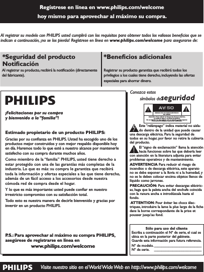 Regístrese en línea en www.philips.com/welcome  hoy mismo para aprovechar al máximo su compra. Visite nuestro sitio en el World Wide Web en http://www.philips.com/welcomeAl registrar su modelo con PHILIPS usted cumplirá con los requisitos para obtener todos los valiosos beneﬁcios que se indican a continuación, ¡no se los pierda! Regístrese en línea en www.philips.com/welcome para asegurarse de:*Seguridad del producto Notiﬁcación *Beneﬁcios adicionales Al registrar su producto, recibirá la notiﬁcación (directamente del fabricante).Registrar su producto garantiza que recibirá todos los privilegios a los cuales tiene derecho, incluyendo las ofertas especiales para ahorrar dinero.¡Felicitaciones por su compra y bienvenido a la “familia”!Estimado propietario de un producto PHILIPS:Gracias por su conﬁanza en PHILIPS. Usted ha escogido uno de los productos mejor construidos y con mejor respaldo disponible hoy en día. Haremos todo lo que esté a nuestro alcance por mantenerle satisfecho con su compra durante muchos años.Como miembro de la “familia” PHILIPS, usted tiene derecho a estar protegido con una de las garantías más completas de la industria. Lo que es más: su compra le garantiza que recibirá toda la información y ofertas especiales a las que tiene derecho, además de un fácil acceso a los accesorios desde nuestra cómoda red de compra desde el hogar.Y lo que es más importante: usted puede conﬁar en nuestro irrestricto compromiso con su satisfacción total.Todo esto es nuestra manera de decirle bienvenido y gracias por invertir en un producto PHILIPS.P.S.: Para aprovechar al máximo su compra PHILIPS, asegúrese de registrarse en línea enwww.philips.com/welcomeSólo para uso del clienteEscriba a continuación el Nº de serie, el cual seubica en la parte posterior del gabinete.Guarde esta información para futura referencia.Nº de modelo. __________________________Nº de serie. __________________________Conozca estossímbolos deseguridadEste “relámpago” indica material no aisla-do dentro de la unidad que puede causaruna descarga eléctrica. Para la seguridad detodos en su hogar, por favor no retire la cubiertadel producto.El “signo de exclamación” llama la atenciónhacia funciones sobre las que debería leercon atención en la literatura adjunta para evitarproblemas operativos y de mantenimiento.ADVERTENCIA Para reducir el riesgo deincendios o de descarga eléctrica, este aparatono se debe exponer a la lluvia ni a la humedad, yno se le deben colocar encima objetos llenos delíquido como jarrones.PRECAUCIÓN:Para evitar descargas eléctric-as, haga que la paleta ancha del enchufe coincidacon la ranura ancha e introdúzcala hasta elfondo.ATTENTION: Pour éviter les chocs élec-triques, introduire la lame la plus large de la fichedans la borne correspondante de la prise etpousser jusqu’au fond.stAVISORIESGO DE CHOQUE ELÉCTRICONO ABRIRAtención: Para reducir el riesgo de choque elécrico,no quite la tapa (o el panel posterior).En su interior no hay piezas que el usuario pueda reparar.Para servicio dirijase a personel calificado.