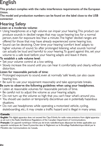 ENEnglishThis product complies with the radio interference requirements of the European Union.The model and production numbers can be found on the label close to the USB connector.Hearing SafetyListen at a moderate volume:Using headphones at a high volume can impair your hearing. This product can • produce sounds in decibel ranges that may cause hearing loss for a normal person, even for exposure less than a minute. The higher decibel ranges are offered for those that may have already experienced some hearing loss.Sound can be deceiving. Over time your hearing ‘comfort level’ adapts to • higher volumes of sound. So after prolonged listening, what sounds ‘normal’ can actually be loud and harmful to your hearing. To guard against this, set your volume to a safe level before your hearing adapts and leave it there.To establish a safe volume level:Set your volume control at a low setting.• Slowly increase the sound until you can hear it comfortably and clearly, without • distortion.Listen for reasonable periods of time:Prolonged exposure to sound, even at normally ‘safe’ levels, can also cause • hearing loss.Be sure to use your equipment reasonably and take appropriate breaks.• Be sure to observe the following guidelines when using your headphones.Listen at reasonable volumes for reasonable periods of time.• Be careful not to adjust the volume as your hearing adapts.• Do not turn up the volume so high that you can’t hear what’s around you.• You should use caution or temporarily discontinue use in potentially hazardous • situations.Do not use headphones while operating a motorized vehicle, cycling, • skateboarding, etc.; it may create a trafﬁc hazard and is illegal in many areas.CanadaEnglish: This digital apparatus does not exceed the Class B limits for radio noise emissions from digital apparatus as set out in the Radio Interference Regulations of the Canadian Department of Communications.Français: Cet appareil numérique n&apos;émet pas de bruits radioélectriques dépassant les limites applicables aux appareils numériques de Classe B prescrites dans le Règlement sur le Brouillage Radioélectrique édicté par le Ministère des Communications du Canada.