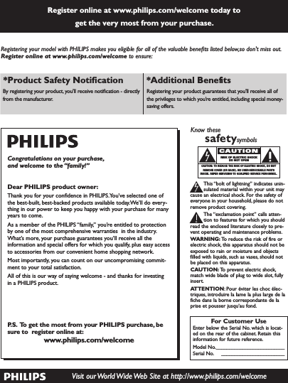 Register online at www.philips.com/welcome today to  get the very most from your purchase. Visit our World Wide Web Site at http://www.philips.com/welcomeRegistering your model with PHILIPS makes you eligible for all of the valuable beneﬁts listed below,so don&apos;t miss out. Register online at www.philips.com/welcome to ensure:*Product Safety Notiﬁcation *Additional Benefits By registering your product, you&apos;ll receive notiﬁcation - directly from the manufacturer.Registering your product guarantees that you&apos;ll receive all of the privileges to which you’re entitled, including special money-saving offers.For Customer UseEnter below the Serial No. which is locat-ed on the rear of the cabinet. Retain thisinformation for future reference.Model No.__________________________Serial No. ________________________Know thesesafetysymbolsThis “bolt of lightning” indicates unin-sulated material within your unit maycause an electrical shock. For the safety ofeveryone in your household, please do notremove product covering.The “exclamation point” calls atten-tion to features for which you shouldread the enclosed literature closely to pre-vent operating and maintenance problems.WARNING: To reduce the risk of fire orelectric shock, this apparatus should not beexposed to rain or moisture and objectsfilled with liquids, such as vases, should notbe placed on this apparatus.CAUTION: To prevent electric shock,match wide blade of plug to wide slot, fullyinsert.ATTENTION: Pour éviter les choc élec-triques, introduire la lame la plus large de lafiche dans la borne correspondante de laprise et pousser jusqu’au fond.CAUTIONRISK OF ELECTRIC SHOCKDO NOT OPENCAUTION: TO REDUCE THE RISK OF ELECTRIC SHOCK, DO NOTREMOVE COVER (OR BACK). NO USER-SERVICEABLE PARTSINSIDE. REFER SERVICING TO QUALIFIED SERVICE PERSONNEL.Congratulations on your purchase, and welcome to the “family!”Dear PHILIPS product owner:Thank you for your conﬁdence in PHILIPS.You’ve selected one of the best-built, best-backed products available today.We’ll do every-thing in our power to keep you happy with your purchase for many years to come.As a member of the PHILIPS “family,” you’re entitled to protection by one of the most comprehensive warranties  in the industry. What’s more, your purchase guar antees you’ll receive all the information and special offers for which you qualify, plus easy access to accessories from our convenient home shopping network.Most importantly, you can count on our uncompromising commit-ment to your total satisfaction.All of this is our way of saying welcome - and thanks for investing in a PHILIPS product.P.S.  To get the most from your PHILIPS purchase, be sure to  register online at:www.philips.com/welcome