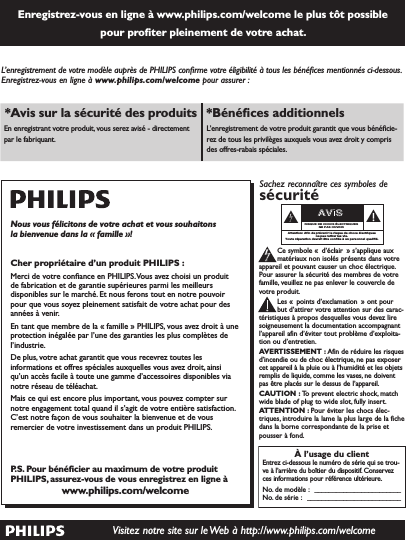 Enregistrez-vous en ligne à www.philips.com/welcome le plus tôt possible pour proﬁter pleinement de votre achat. Visitez notre site sur le Web à http://www.philips.com/welcomeL’enregistrement de votre modèle auprès de PHILIPS conﬁrme votre éligibilité à tous les bénéﬁces mentionnés ci-dessous. Enregistrez-vous en ligne à www.philips.com/welcome pour assurer :*Avis sur la sécurité des produits *Bénéﬁces additionnelsEn enregistrant votre produit, vous serez avisé - directement par le fabriquant.L’enregistrement de votre produit garantit que vous bénéﬁcie-rez de tous les privilèges auxquels vous avez droit y compris des offres-rabais spéciales.Nous vous félicitons de votre achat et vous souhaitons la bienvenue dans la « famille »!Cher propriétaire d’un produit PHILIPS :Merci de votre conﬁance en PHILIPS. Vous avez choisi un produit de fabrication et de garantie supérieures parmi les meilleurs disponibles sur le marché. Et nous ferons tout en notre pouvoir pour que vous soyez pleinement satisfait de votre achat pour des années à venir.En tant que membre de la « famille » PHILIPS, vous avez droit à une protection inégalée par l’une des garanties les plus complètes de l’industrie.De plus, votre achat garantit que vous recevrez toutes les informations et offres spéciales auxquelles vous avez droit, ainsi qu’un accès facile à toute une gamme d’accessoires disponibles via notre réseau de téléachat.Mais ce qui est encore plus important, vous pouvez compter sur notre engagement total quand il s’agit de votre entière satisfaction. C’est notre façon de vous souhaiter la bienvenue et de vous remercier de votre investissement dans un produit PHILIPS.P.S. Pour bénéﬁcier au maximum de votre produit PHILIPS, assurez-vous de vous enregistrez en ligne àwww.philips.com/welcomeÀ l’usage du clientEntrez ci-dessous le numéro de série qui se trou-ve à l’arrière du boîtier du dispositif. Conservezces informations pour référence ultérieure.No. de modèle : ________________________No. de série : __________________________Sachez reconnaître ces symboles desécurité Ce symbole « d’éclair » s’applique auxmatériaux non isolés présents dans votreappareil et pouvant causer un choc électrique.Pour assurer la sécurité des membres de votrefamille, veuillez ne pas enlever le couvercle devotre produit.Les « points d’exclamation » ont pourbut d’attirer votre attention sur des carac-téristiques à propos desquelles vous devez liresoigneusement la documentation accompagnantl’appareil afin d’éviter tout problème d’exploita-tion ou d’entretien.AVERTISSEMENT :Afin de réduire les risquesd’incendie ou de choc électrique, ne pas exposercet appareil à la pluie ou à l’humidité et les objetsremplis de liquide, comme les vases, ne doiventpas être placés sur le dessus de l’appareil.CAUTION :To prevent electric shock, matchwide blade of plug to wide slot, fully insert.ATTENTION :Pour éviter les chocs élec-triques, introduire la lame la plus large de la fichedans la borne correspondante de la prise etpousser à fond.stAVISRISQUE DE CHOCS ÉLECTRIQUESNE PAS OUVRIRAttention: Afin de prévenir le risque de chocs électriquesne pas retirer les vis.Toute réparation devrait être confiée à un personnel qualifié.